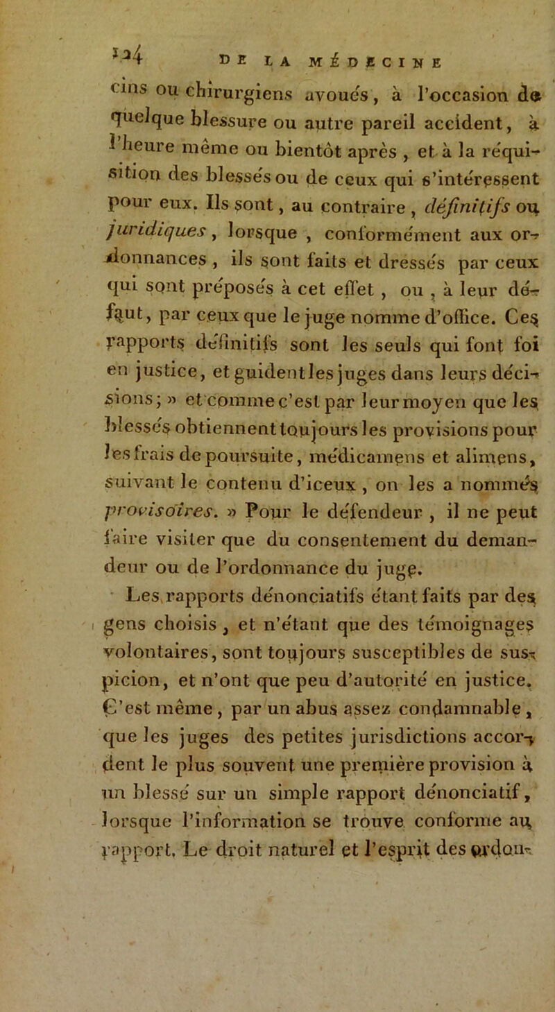 c ms ou chirurgiens avoués, à l’occasion do quelque blessure ou autre pareil accident, k 1 heure même ou bientôt après , et à la réqui- sition des blessés ou de ceux qui s’intéressent pour eux. Ils sont, au contraire , définitifs oit juridiques, lorsque , conformément aux or-? -donnances , ils sont faits et dressés par ceux qui sont préposés à cet effet , ou , à leur dé- faut, par ceux que le juge nomme d’office. Ce§ ^apports définitifs sont les seuls qui font foi en justice, et guidentles juges dans leurs déci-» sions; » et comme c’est par leurmoyen que les blessés obtiennent toujours les provisions pour les frais de poursuite, medicampns et alimens, suivant le contenu d’iceux , on les a nommés provisoires. » Pour le défendeur , il ne peut laire visiter que du consentement du deman- deur ou de l’ordonnance du juge. Les rapports dénonciatifs étant faits par des gens choisis , et n’étant que des témoignages volontaires, sont toujours susceptibles de sus^ picion, et n’ont que peu d’autorité en justice. G’est même , par un abus assez condamnable , que les juges des petites juridictions accor-* fient le plus souvent une première provision k un blessé sur un simple rapport dénonciatif, lorsque l’information se trouve conforme au, ^apport. Le droit naturel et l’esprit des vu don-