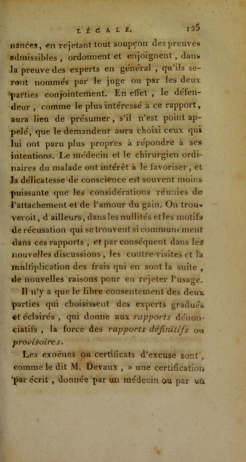 ï, é G A L E. 1^5 nanëes, en rejetant tout soupçon des preuves admissibles , ordonnent et enjoignent , dans la preuve des experts en general , qu'ils se- ront nommes pat le juge ou par les deux parties conjointement. En efïet , le delen- deur , comme le plus inte'resse' à ce rapport, aura lieu de présumer, s’il n’est point ap- pelé, que le demandeur aura choisi ceux qui lui ont paru plus propres à repondre à scs intentions. Le me'decin et le chirurgien ordi- naires du malade ont inte'rêt à le favoriser, et la de'licatesse de conscience est souvent moins puissante que les considérations re'unies de l’attachement et de l’amour du gain. On trou-* vevoit, d ailleurs, dans les nullite's et les motifs de re'cusation qui se trouvent si communément dans ces rapports , et par conse'quent dans les nouvelles discussions , les contre-visites et la multiplication des frais qui en sont la suite , de nouvelles raisons pour en rejeter l’usage. Il n’y a que le libre consentement des deux parties qui choisissent des experts gradues et éclaire's , qui donne aux rapports denon- ciatifs , la force des rapports définitifs ou provisoires. Les exoènes ou certificats d’excuse sont , comme le dit M. Devaux , » une certification 'par e'erit , donnée par un médecin ou par un