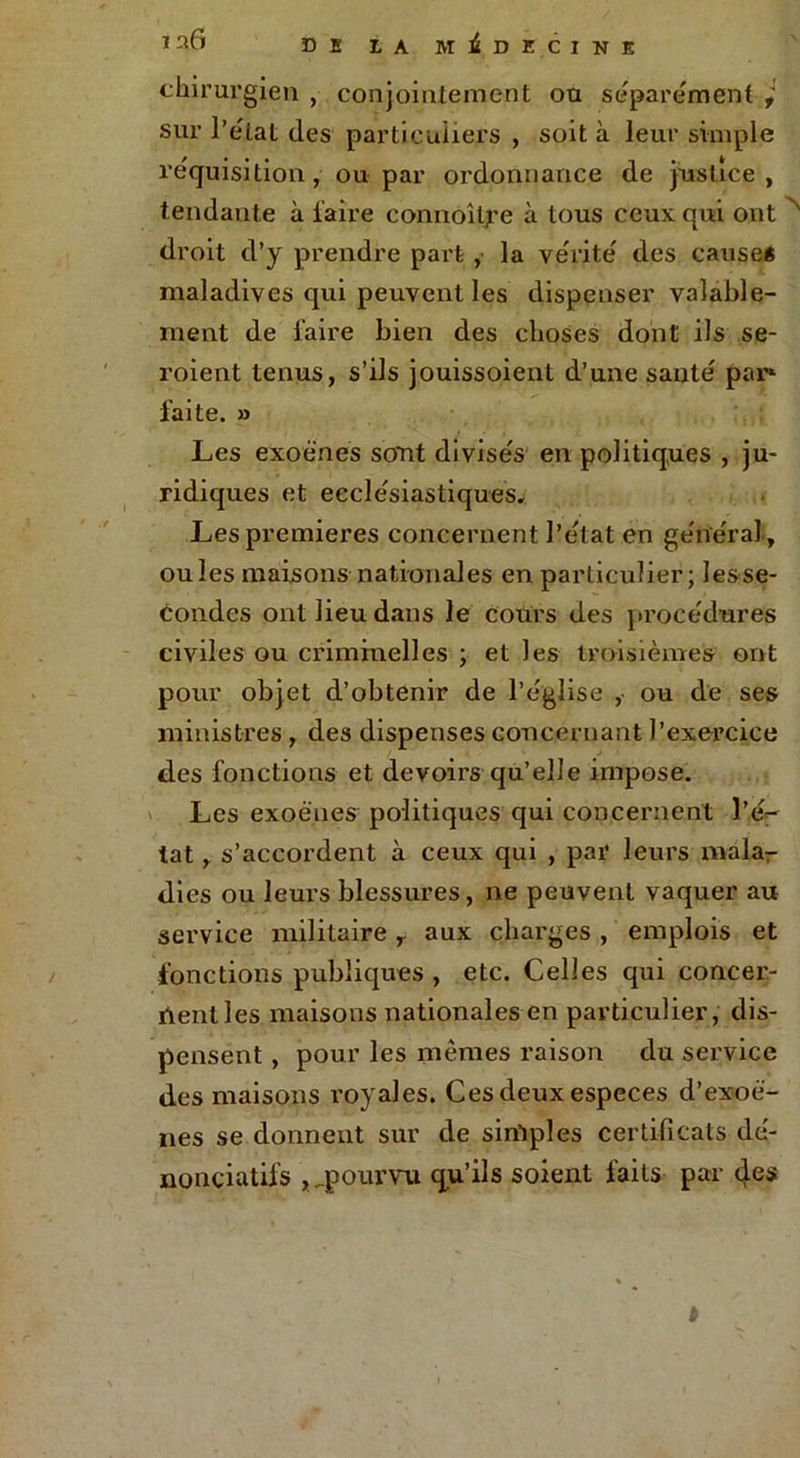 chirurgien , conjointement ou séparément , sur l’e'tat des particuliers , soit à leur simple réquisition , ou par ordonnance de justice , tendante à faire connoitf e à tous ceux qui ont ' droit d’y prendre part , la vérité des cause* maladives qui peuvent les dispenser valable- ment de l'aire bien des choses dont ils se- roient tenus, s’ils jouissoient d’une santé par» faite. » Les exoënes sont divisés en politiques , ju- ridiques et ecclésiastiques. Les premières concernent l’état en général-, ouïes maisonsnationales en particulier; Iesse- tondes ont lieu dans le cours des procédures civiles ou criminelles ; et les troisièmes ont pour objet d’obtenir de l’église , ou de ses ministres , des dispenses concernant l’exercice des fonctions et devons qu’elle impose. Les exoënes politiques qui concernent l’é- tat , s’accordent à ceux qui , par leurs mala- dies ou leurs blessures, ne peuvent vaquer au service militaire r aux charges , emplois et fonctions publiques , etc. Celles qui concer- ïlenlles maisons nationales en particulier, dis- pensent , pour les mêmes raison du service des maisons royales. Ces deux especes d’exoë- nes se donnent sur de sinlples certificats dé- nonçiatifs , .pourvu qu’ils soient faits par des »