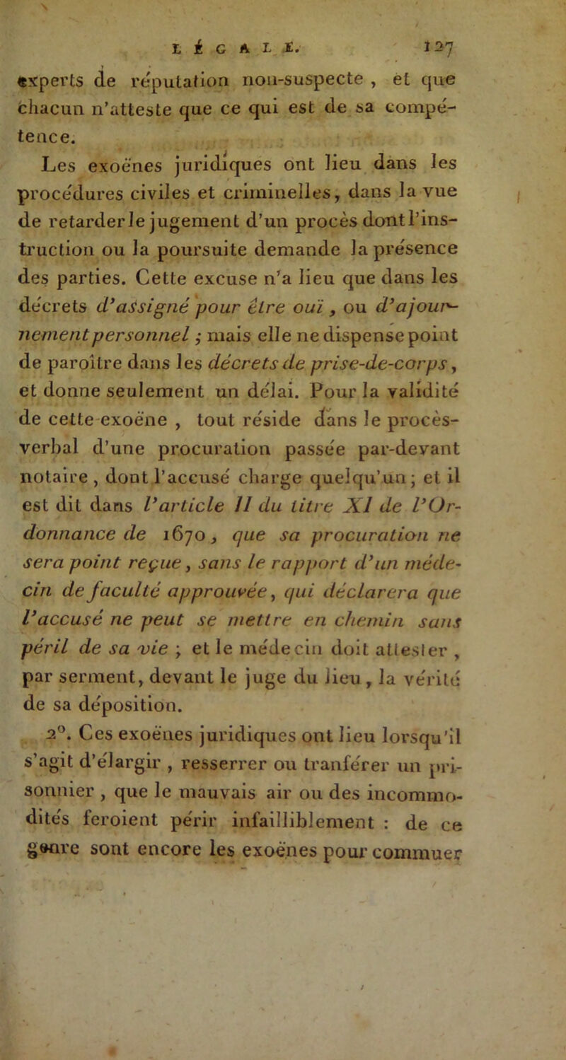 LÉGAL JC.' Î27 experts de réputation non-suspecte , et que chacun n’atteste que ce qui est de sa compé- tence. Les exoè'nes juridiques ont lieu dans les procédures civiles et criminelles, dans la vue de retarder Je jugement d’un procès dontl’ins- truction ou la poursuite demande la présence des parties. Cette excuse n’a lieu que dans les décrets cl’assigné pour tire ouï , ou d’ajourv- nementpersonnel ,• mais elle ne dispense point de paroilre dans les décrets de prise-de-corps, et donne seulement un délai. Pour la validité de cette exoéne , tout réside dans le procès- verbal d’une procuration passée par-devant notaire , dont l’accusé charge quelqu’un; et il est dit dans l’article 11 du litre XI de l’Or- donnance de 1670, que sa procuration ne sera point reçue, sans le rapport d’un méde- cin de faculté approuvée, qui déclarera que l’accusé ne peut se mettre en chemin sans péril de sa vie ; et le médecin doit attesler , par serment, devant le juge du lieu, la vérité de sa déposition. 20. Ces exoënes juridiques ont lieu lorsqu’il s’agit d’élargir , resserrer ou tranférer un pri- sonnier , que le mauvais air ou des incommo- dités feroient périr infailliblement : de ce gwire sont encore les exoënes pour commuer
