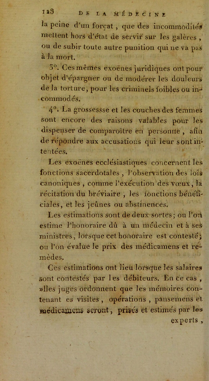 ia peine d’un forçat , que des incommodités mettent hors d’état de servir sur les galères , ou de subir toute autre punition qui ne va pas à la mort. 5°. Cesmêrtïes èxoè'nes juridiques ont pour objet d’épargner ou de modérer les douleurs de la torture, pour les criminelsfoibles ou in-4 commodés. 4°* La grossessse et les couches des femmes sont encore des raisons valables pour les dispenser de comparoître en personrfé , afin de répondre aux accusations qui leur s ont in- tentées. Les exoè'nes ecclésiastiques concernent lés fonctions sacerdotales , l’observation des lois canoniques , comme l’exécution des vœux, la récitation du bréviaire , les fonctions bénéli- ciales, et les jeûnes ou abstinences. Les estimations sont de deux^sortcs; ou l’on estime l’honoraire dû à un médecin et à ses ministres, lorsque cet honoraire est contesté; ou l’on évalue le prix des médicamens et re- mèdes. Ces estimations ont lieu lorsque les salaires sont contestés par les débiteurs. En ce cas , »lles juges ordonnent que les mémoires con- tenant es visites , opérations , pânsemens et médicaïüeîis seront, prisés et estimés par les experts ,