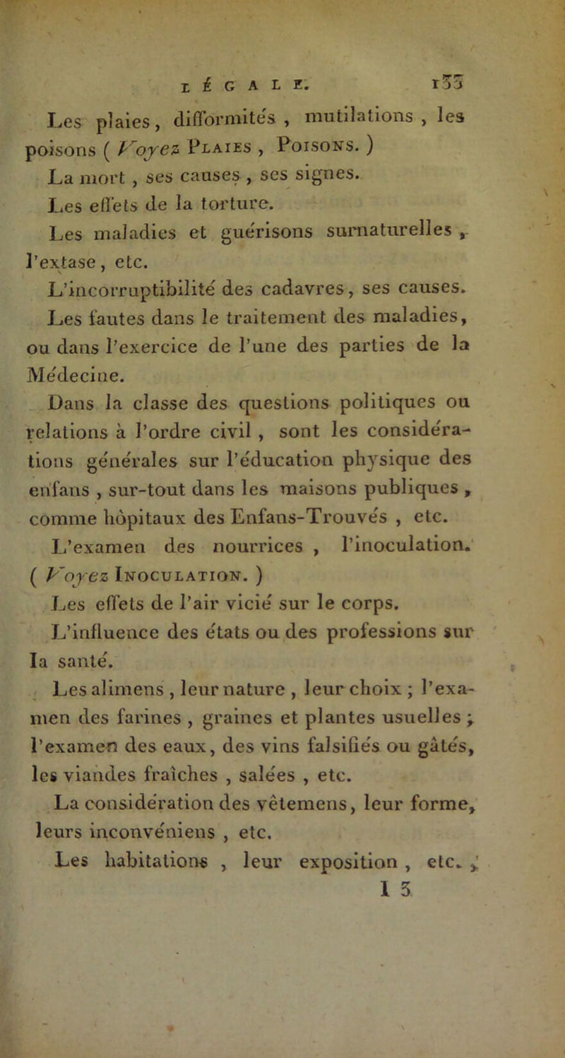 r33 I ^ G A L 2# Les plaies, difformités, mutilations , les poisons ( Voyez Plaies , Poisons. ) La mort , ses causes , ses signes. Les effets de la torture. Les maladies et gue'risons surnaturelles r l’extase, etc. L’incorruptibilité des cadavres, ses causes. Les fautes dans le traitement des maladies, ou dans l’exercice de l’une des parties de la Médecine. Dans la classe des questions politiques ou relations à l’ordre civil , sont les considéra- tions générales sur l’éducation physique des erifans , sur-tout dans les maisons publiques , comme hôpitaux des Enfans-Trouvés , etc. L’examen des nourrices , l’inoculation. ( Voyez Inoculation. ) Les effets de l’air vicié sur le corps. L’influence des états ou des professions sur la santé. Lesalimens , leur nature , leur choix ; l’exa- men des farines , graines et plantes usuelles ; l’examen des eaux, des vins falsifiés ou gâtés, les viandes fraîches , salées , etc. La considération des vêtemcns, leur forme, leurs inconvéniens , etc. Les habitations , leur exposition , etc. >