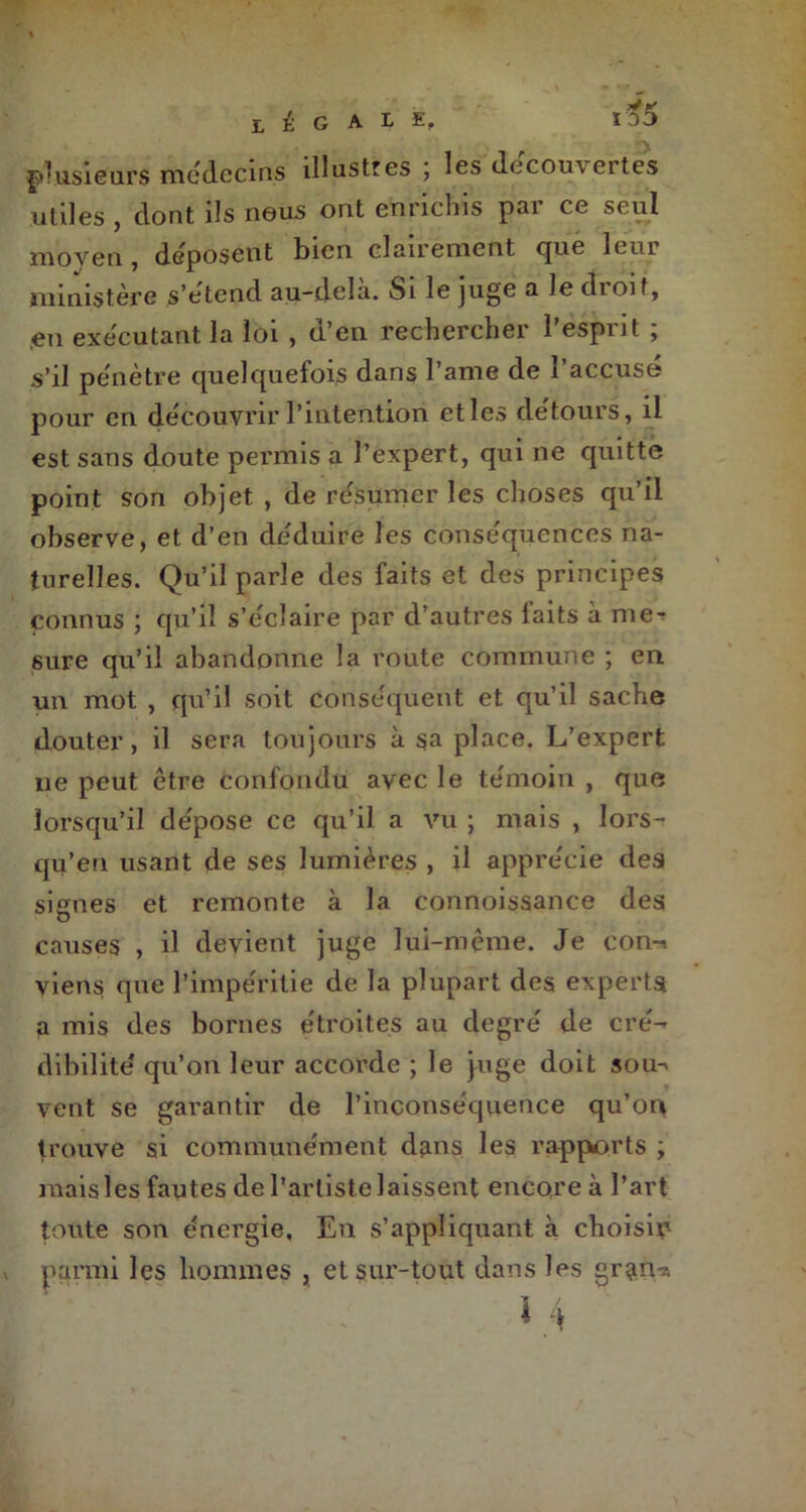 ï, E G A t £< io5 3 plusieurs médecins illustres \ les decouv cites utiles , dont ils nous ont enrichis par ce seul moyen , déposent bien clanement que leui ministère s’étend au-dela. Si le juge a le dioif, en exécutant la loi , d’en rechercher l’esprit ; s’il pénètre quelquefois dans l’ame de l’accusé pour en découvrir l’intention etles détours, il est sans doute permis a l’expert, qui ne quitte point son objet , de résumer les choses qu’il observe, et d’en déduire les conséquences na- turelles. Qu’il parle des faits et des principes fonnus ; qu’il s’éclaire par d’autres faits à me- sure qu’il abandonne la route commune ; en un mot , qu’il soit conséquent et qu’il sache douter, il sera toujours à sa place. L’expert lie peut être confondu avec le témoin , que lorsqu’il dépose ce qu’il a vu ; mais , lors- qu’en usant de ses lumières , il apprécie des signes et remonte à la connoissance des causes , il devient juge lui-même. Je con-i viens que l’impéritie de la plupart des experts, a mis des bornes étroites au degré de cré- dibilité' qu’on leur accorde ; le juge doit sou-> vent se garantir de l’inconséquence qu’on trouve si communément dans les rapports ; mais les fautes de l’artiste laissent encore à l’art toute son énergie, En s’appliquant à choisir parmi les hommes , et sur-tout dans les gran-a . * 4