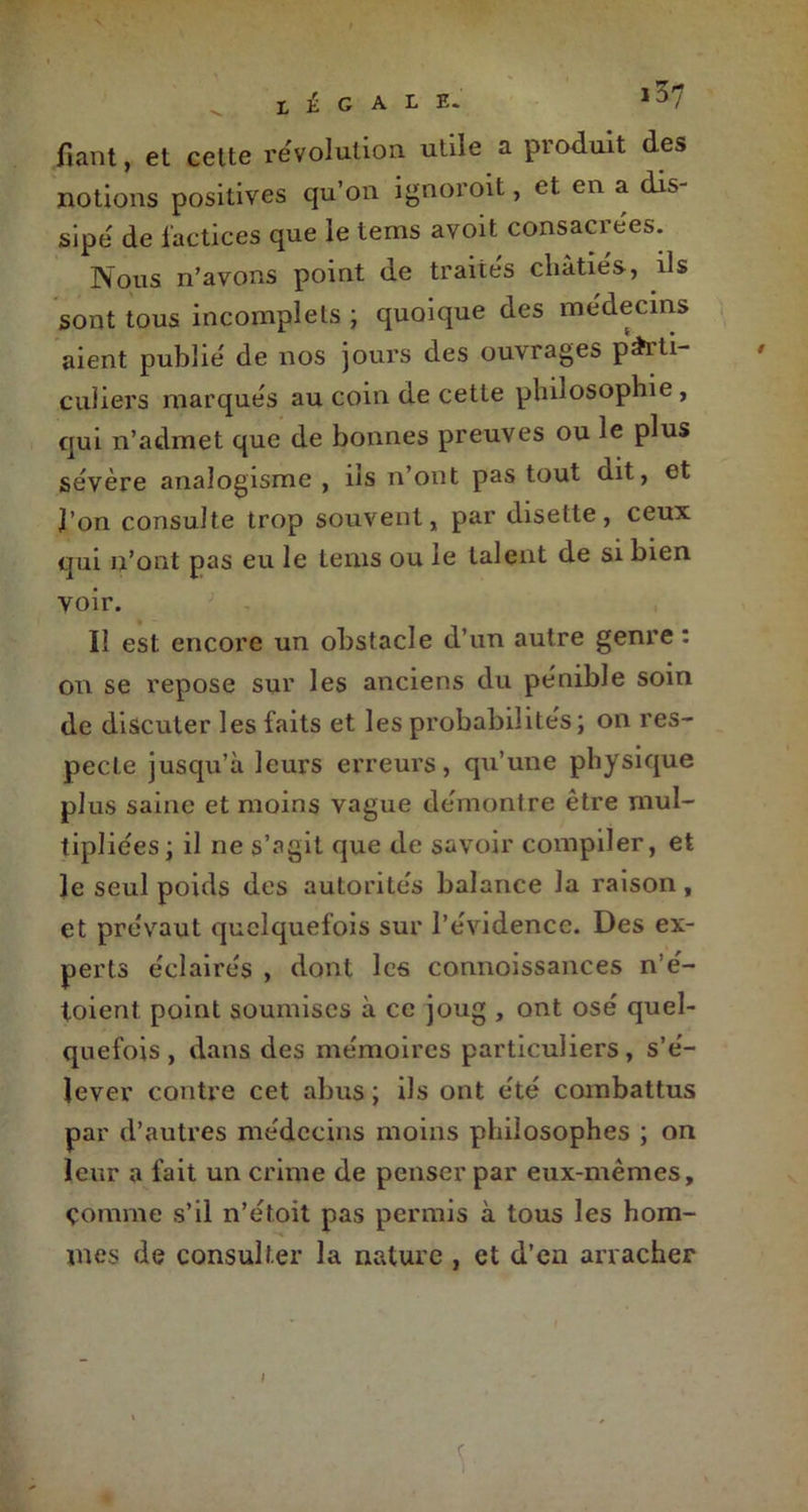 LÉGALE. ,37 fiant, et cette révolution utile a produit des notions positives qu’on ignoroit, et en a dis- sipe de factices que le tems avoit consacrées. Nous n’avons point de traités châtiés, ils sont tous incomplets ; quoique des médecins aient publie' de nos jours des ouvrages parti- culiers marques au coin de cette philosophie , qui n’admet que de bonnes preuves ou le plus sévère analogisme , ils n’ont pas tout dit, et l’on consulte trop souvent, par disette, ceux qui n’ont pas eu le tems ou le talent de si bien voir. Il est encore un obstacle d’un autre genre : on se repose sur les anciens du pénible soin de discuter les faits et les probabilités; on res- pecte jusqu’à leurs erreurs, qu’une physique plus saine et moins vague démontré être mul- tipliées; il ne s’agit que de savoir compiler, et le seul poids des autorite's balance la raison, et prévaut quelquefois sur l’évidence. Des ex- perts éclairés , dont les connoissances n’é- toient point soumises à ce joug , ont osé quel- quefois, dans des mémoires particuliers, s’é- lever contre cet abus ; ils ont été combattus par d’autres médecins moins philosophes ; on leur a fait un crime de penser par eux-mêmes, çomme s’il n’étoit pas permis à tous les hom- mes de consulter la nature , et d’en arracher