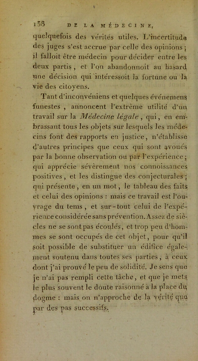quelquefois des vérités utiles. L’incertitude des juges s’est accrue par celle des opinions; il falloit être médecin pour décider entre les deux partis , et l’on abandonnoit au hasard une décision qui intéressoit la fortune ou la vie des citoyens. Tant d’inconvéniens et quelques événemens funestes , annoncent l’extrême utilité d’un travail sur la Médecine légale , qui, en em- brassant tous les objets sur lesquels les méde- cins font des rapports en justice, n’établisse d’autres principes que ceux qui sont avoués par la bonne observation ou par l’expérience; qui apprécie sévèrement nos connoissances positives , et les distingue des conjecturales ; qui présente , en un mot, le tableau des faits et celui des opinions : mais ce travail est l’ou- yrage du tems , et sur-tout celui de l’expé- rience considérée sans prévention. Assez de siè- cles ne se sont pas écoulés, et trop peu d’hom- mes se sont occupés de cet objet, pour qu’il soit possible de substituer un édifice égale- ment soutenu dans toutes ses parties , à ceux dont j’ai prouvé le peu de solidité. Je sens que je n’ai pas rempli cette tâche, et que je mets, le plus souvent le doute raisonné à la place du dogme : mais, on n’approche de la vérité q\ta par des pas successifs.