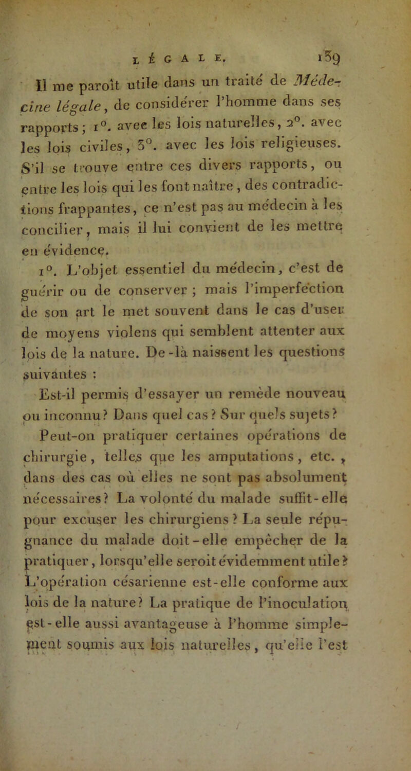 Il me parolt utile clans un traite de Méde- cine légale, de considérer l’homme dans ses rapports ; i°. avec les lois naturelles, 2°. avec les lois civiles, 5°. avec les lois religieuses. S’il se trouve entre ces divers rapports, ou entre les lois qui les font naître , des contradic- tions frappantes, ce n’est pas au médecin à les concilier, mais il lui convient de les mettre en évidence. i°. L’objet essentiel du médecin, c’est de guérir ou de conserver ; mais l’imperfection de son prt le met souvent dans le cas d’user de moyens violens qui semblent attenter aux lois de la nature. De-là naissent les questions suivantes : Est-il permis d’essayer un remède nouveau ou inconnu? Dans quel cas ? Sur quels sujets? Peut-on pratiquer certaines opérations de chirurgie , telles que les amputations , etc. , dans des cas où elles ne sont pas absolument nécessaires? La volonté du malade sufïit-elle pour excuser les chirurgiens? La seule répu- gnance du malade doit-elle empêcher de la pratiquer, lorsqu’elle seroit évidemment utile L’opération césarienne est-elle conforme aux lois de la nature? La pratique de l’inoculation ^st-elle aussi avantageuse à l’homme simple- îUÇQt soumis aux lois naturelles, qu’elie l’est ty
