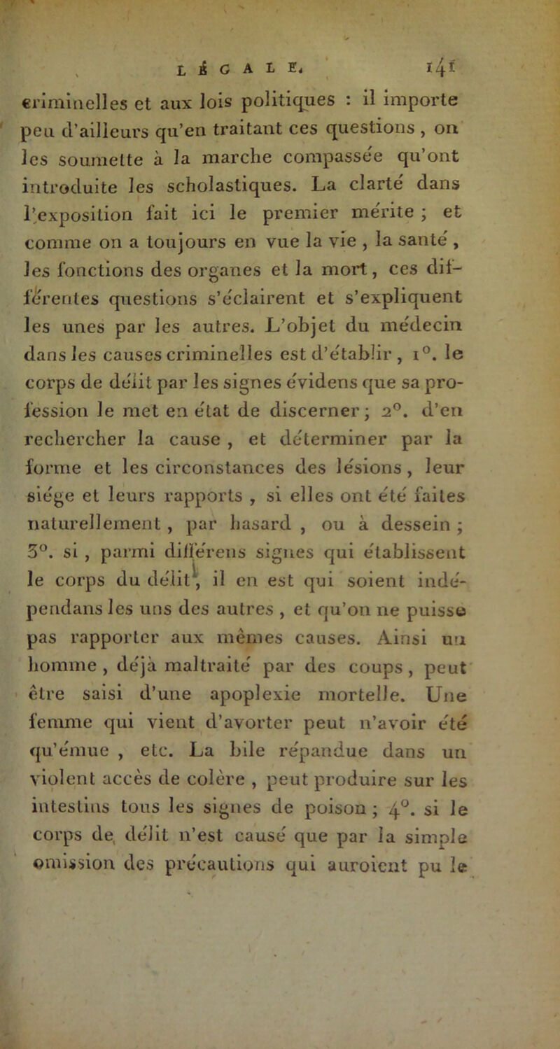 légale, 14-1 criminelles et aux lois politiques : il importe peu d’ailleurs qu’en traitant ces questions , on les soumette à la marche compassée qu’ont introduite les scholastiques. La clarté' dans l’exposition fait ici le premier me'rite ; et comme on a toujours en vue la vie , la santé', les fonctions des organes et la mort, ces dif— fc'rentes questions s’éclairent et s’expliquent les unes par les autres. L’objet du médecin dans les causes criminelles est d’e'tabîir , i°. le corps de délit par les signes évidens que sa pro- fession le met en état de discerner; 2°. d’en rechercher la cause , et déterminer par la forme et les circonstances des lésions, leur siège et leurs rapports , si elles ont été faites naturellement , par hasard , ou à dessein ; 5°. si , parmi dilïerens signes qui établissent le corps du délit, il en est qui soient indé- pendans les uns des autres , et qu’on ne puisse pas rapporter aux mêmes causes. Ainsi un homme, déjà maltraité par des coups, peut être saisi d’une apoplexie mortelle. Une femme qui vient d’avorter peut n’avoir été qu’émue , etc. La bile répandue dans un violent accès de colère , peut produire sur les intestins tous les signes de poison ; 4°. si le corps de, délit n’est causé que par la simple omission des précautions qui auroient pu le