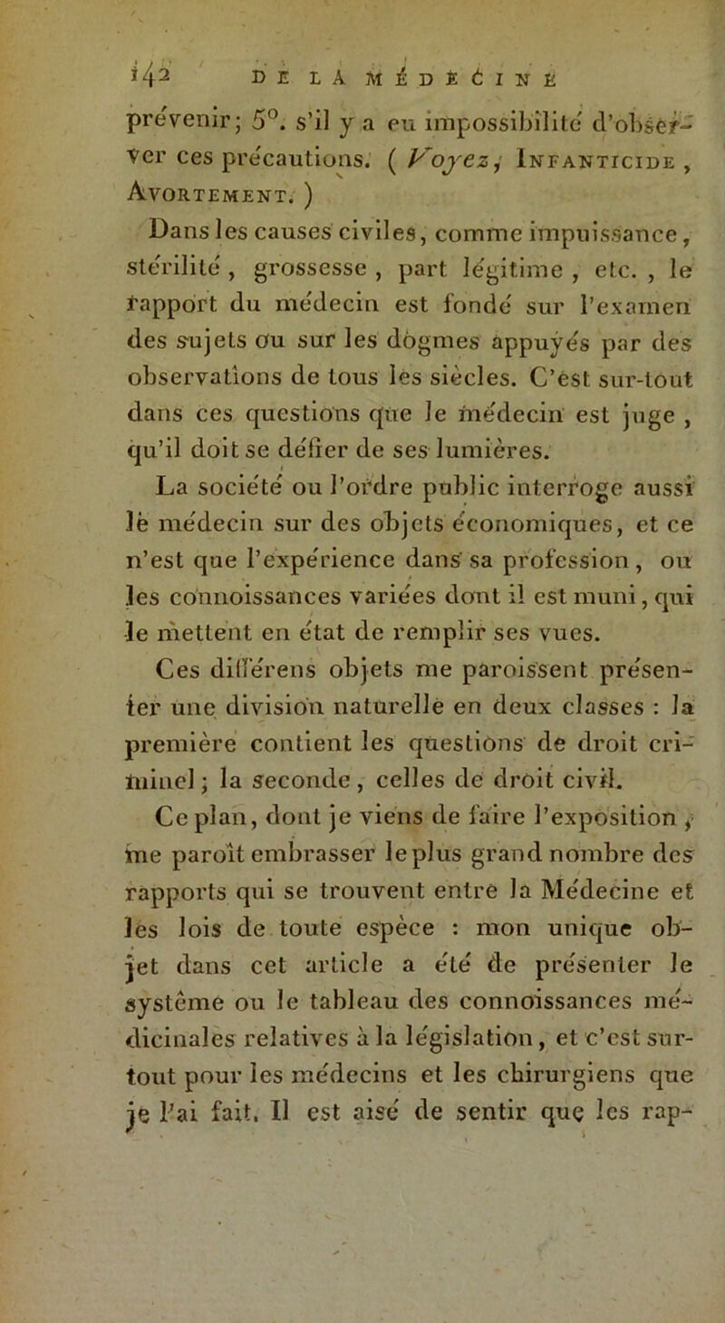 *42 DE LÀ ll^DÏÉINÈ prévenir; 5°. s’il y a eu impossibilité d’obsêr- Ver ces précautions. ( Voyez, Infanticide , Avortement. ) Dans les causes civiles, comme impuissance, stérilité , grossesse , part légitime , etc. , le i'apport du médecin est fonde sur l’examen des sujets ou sur les dogmes appuyés par des observations de tous les siècles. C’est sur-tout dans ces questions que Je médecin est juge , qu’il doit se de'lier de ses lumières. La socie'te' ou l’ordre public interroge aussi lè me'decin sur des objets économiques, et ce n’est que l’expérience dans sa profession, ou les connoissances variées dont il est muni, qui le mettent en état de remplir ses vues. Ces difierens objets me paroissent présen- ter une division naturelle en deux classes : la première contient les questions de droit cri- minel ; la seconde, celles de droit civil. Ce plan, dont je viens de faire l’exposition , me paroît embrasser le plus grand nombre des rapports qui se trouvent entre la Médecine et les lois de toute espèce : mon unique ob- jet dans cet article a été de présenter Je système ou le tableau des connoissances mé- dicinales relatives à la législation, et c’est sur- tout pour les médecins et les chirurgiens que je l’ai fait. Il est aisé de sentir quç les rap-