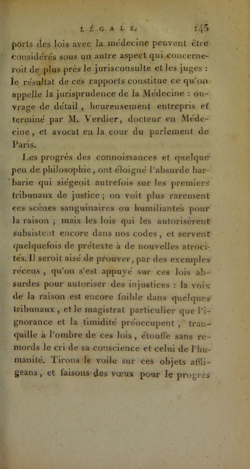 ports des lois avec la médecine peuvent être considères sous un autre aspect qui concerne- roit de plus près Je jurisconsulte et les juges : le résultat de ces rapports constitue ce qu’on appelle la jurisprudence de la Médecine : ou- vrage de de'tail , heureusement entrepris et termine par M. Verdier, docteur en Méde- cine , et avocat en la cour du parlement de Paris. Les progrès des connoissances et quelque peu de philosophie , ont éloigné l’absurde bar- barie qui siégeoit autrefois sur les premiers tribunaux de justice ; on voit plus rarement ees scènes sanguinaires ou humiliantes pour la raison ; mais les lois qui les autorisèrent subsistent encore dans nos codes, et servent quelquefois de prétexte à de nouvelles atroci- tés. 11 seroit aisé de prouver, par des exemples récens , qu’on s’est appuyé sur ces lois ab- surdes pour autoriser des injustices : la voix de la raison est encore foible dans quelques tribunaux , et le magistrat particulier que l’i- gnorance et la timidité préoccupent, tran- quille à l’ombre de ces lois , étouffe sans re- mords le cri de sa conscience et celui de l’hu- manité. Tirons le voile sur ces objets affli- geans, et faisons des vœux pour le progrès