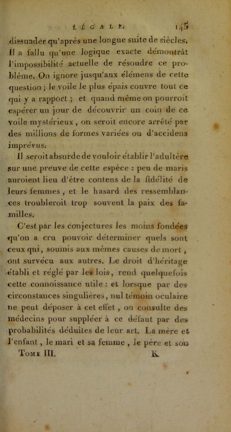 t t G A L ti dissuader qu’a près une longue suite de siècles* Il a fallu qu’une logique exacte démontrât l’impossibilité actuelle de résoudre ce pro- blème* On ignore jusqu’aux élémens de cette question • le voile le plus épais couvre tout ce qui y a rapport ; et quand même on pourroit espérer un jour de découvrir un coin de ce voile mystérieux, on seroit encore arrêté par des millions de formes variées ou d’accidens imprévus* Il seroit absurde de vouloir établir l’adultère sur une preuve de cette espèce : peu de maris auroient lieu d’ètre contens de la fidélité de leurs femmes , et le hasard des ressemblan- ces troubleroit trop souvent la paix des fa^ milles. C’est par les conjectures les moins fondées qu’on a cru pouvoir déterminer quels sont ceux qui, soumis aux mêmes causes de mort , ont survécu aux autres. Le droit d’héritage établi et réglé par les lois, rend quelquefois cette connoissanee utile : et lorsque par des circonstances singulières, nul témoin oculaire ne peut déposer à cet ellet , on consulte des médecins pour suppléer à ce défaut par des probabilités déduites de leur art. La mère et- l’enfant, le mari et sa femme , le père et soi> Tomk III. K.
