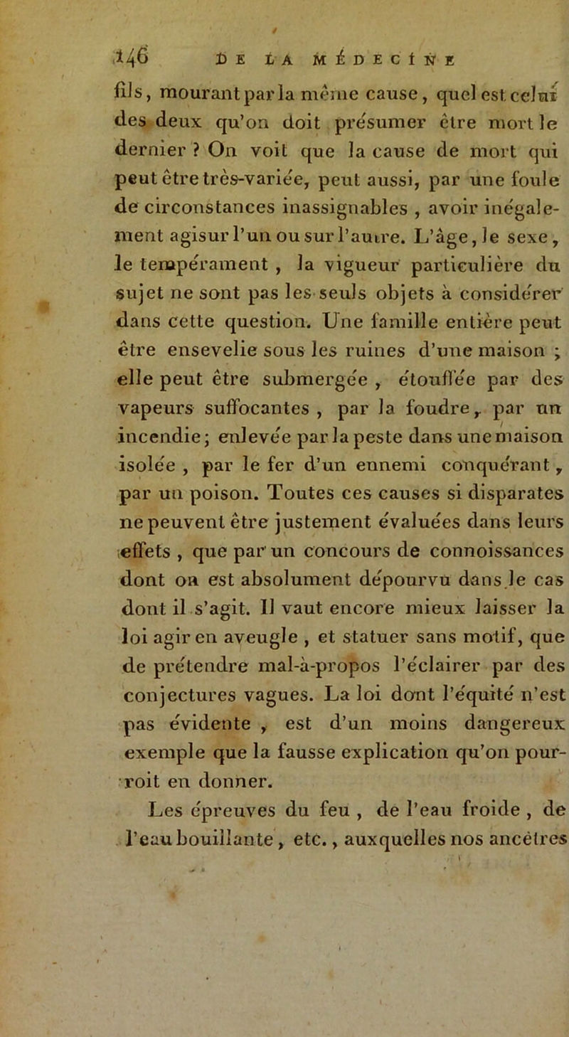 146 De la M £ D E C t N E fiJs, mourant par la même cause, quel est. celui des deux qu’on doit présumer être mort le dernier ? On voit que la cause de mort qui peut être très-variée, peut aussi, par une foule de circonstances inassignables , avoir inégale- ment agisur l’un ou sur l’amre. L’âge, Je sexe, le tempérament , la vigueur particulière du sujet ne sont pas les seuls objets à considérer dans cette question. Une famille entière peut être ensevelie sous les ruines d’une maison ; elle peut être submergée , étouffée par des vapeurs suffocantes , par la foudre, par tin incendie; enlevée par la peste dans une maison isolée , par le fer d’un ennemi conquérant, par un poison. Toutes ces causes si disparates ne peuvent être justement évaluées dans leurs effets , que par un concours de connoissances dont oa est absolument dépourvu dans.Je cas dont il s’agit. 11 vaut encore mieux laisser la loi agir en aveugle , et statuer sans motif, que de prétendre mal-à-propos l’éclairer par des conjectures vagues. La loi dont l’équité n’est pas évidente , est d’un moins dangereux exemple que la fausse explication qu’on pour- voit en donner. Les épreuves du feu , de l’eau froide , de l’eau bouillante , etc., auxquelles nos ancêtres