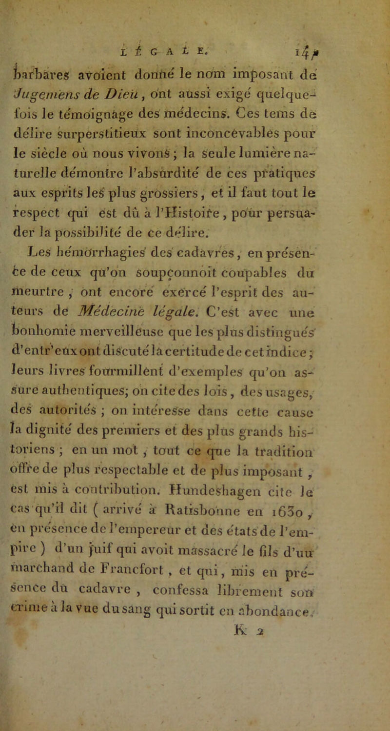1 . L i G A t E. I jt barbares avoient donné le nom imposant de Jugeniens de Dieu , ont aussi exige quelque- fois le témoignage des médecins. Ces tems da délire surperstitieux sont inconcevables pour le siècle où nous vivons ; la Seule lumière na- turelle de'montre l’absurdité de ces pratiques aux esprits les plus grossiers, et il faut tout le respect qui est dû à l’Histoire , pour persua- der la possibilité de ce délire. Les hémorrhagies des cadavres, en présen- te de ceux qü’on soupçonnoît coupables du meurtre , ont encore exercé l’esprit des au- teurs de Médecine légale. C’est avec une bonhomie merveilleuse que les plus distingués' d’entr’eUx ont discuté la certitude de cet indice; leurs livres fourmillent d’exemples qu’on as- sure authentiques; on cite des lois, des usages, des autorités ; on intéresse dans cette cause la dignité des premiers et des plus grands his- toriens ; en un mot , tout ce que la tradition offre de plus respectable et de plus imposant , est mis à contribution. Hundeshagen cite le cas qu’il dit ( arrivé à Ratrsbonne en i63o y en présence de l’empereur et des états de l’em- pire ) d’un juif qui avoit massacré le fils d’uu marchand de Francfort , et qui, mis en pré- sence du cadavre , confessa librement son crime à la vue du sang qui sortit en abondance K. a