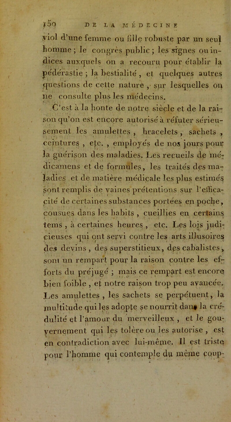 yiol d’une femme ou nlle robuste par un seul homme ; le congrès public ; les signes ou in- dices auxquels on a recouru pour e'tablir la pédérastie ; la bestialité , et quelques autres questions de cette nature , sur lesquelles on ne consulte plus les médecins. C’est à la honte de notre siècle et de la rai- son qu’on est encore autorisé à réfuter sérieu- • • .i / ' • • i sement les amulettes , bracelets , sachets , ceintures , etc. , employés de nos jours pour la guérison des maladies. Les recueils de mé- dicamens et de formules, les traités des ma- ladies et de matière médicale les plus estimés sont remplis de vaines prétentions sur l’eifica- cité de certaines substances portées en poche, cousues dans les habits , cueillies en certains .* ‘ ' • •••;.: ' » tems , à certaines heures , etc. Les lois judi- cieuses qui ont servi contre les arts illusoires des devins, des superstitieux, dps cabalistes, sont un rempart pour la raison contre les ef- forts du préjugé ; mais ce rempart est encore bien foible , et notre raison trop peu avancée. Les amulettes , les sachets se perpétuent, la multitude qui les adopte se nourrit dan# la cré- dulité et l’amour du merveilleux , et le gou- vernement qui les tolère ou les autorise , est en contradiction avec lui-même. 11 est tristç pour l’homme qui contemple du même coup-