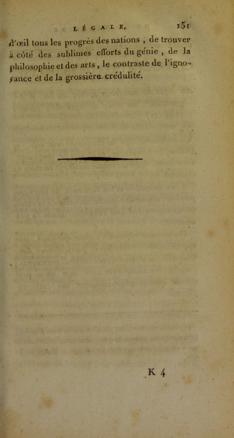 RÉGALE, ï5l d'œil tous les progrès des nations , de trouver à côté des sublimes efforts du gerue , de la philosophie et des arts , le contraste de l'igno- rance et de la grossiers, crédulité.