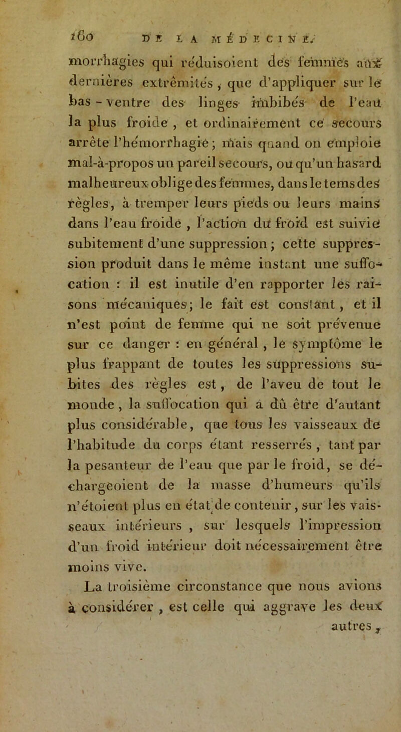 tÔO DK LA M £ X) K C I N K. morrhagies qui re'duisoient des femmes aïr# de rnières extrémités * que d’appliquer sur le' bas - ventre des linges imbibés de l’eau la plus froide , et ordinairement ce secours arrête l'hémorrhagie ; niais quand on emploie mal-à-propos un pareil secours, ou qu’un has*ard malheureux oblige des femmes, dans le tems des règles, à tremper leurs pieds ou leurs mains dans l’eau froide , l'action du froid est suivie subitement d’une suppression ; cette suppres- sion produit dans le même instant une suffo* cation i il est inutile d’en rapporter les raL sons mécaniques; le fait est constant , et il n’est point de femme qui ne soit prévenue sur ce danger : en général , le symptôme le plus frappant de toutes les suppressions su^ bites des règles est, de l’aveu de tout le monde , la suffocation qui a du être d'autant plus considérable, que tous les vaisseaux de l’habitude du corps étant resserrés, tant par la pesanteur de l’eau que par le froid, se dé- chargeoient de la masse d’humeurs qu’ils n’étoient plus en étatde contenir, sur les vais- seaux intérieurs , sur lesquels* l’impression d’un froid intérieur doit nécessairement être moins vive. La troisième circonstance que nous avions à considérer , est celle qui aggrave les deux' autres ,