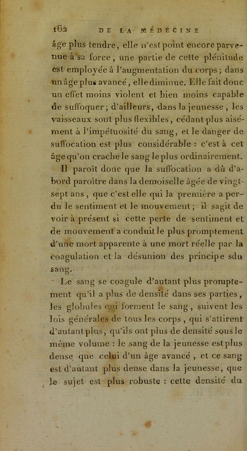 âge plus tendre, elle n’est point encore parve- nue à sa force , une partie de cette plénitude est employée â l’augmentation du corps; dans un âge plus avancé, elle diminue. Elle fait donc un effet moins violent et Lien moins capable de suffoquer; d’ailleurs, -dans la jeunesse , les vaisseaux sont plus flexibles, cédant plus aisé- ment à l’impétuosité du sang, et le danger de suffocation est plus considérable : c’est à cet âge qu’on cracbele sang le plus ordinairement. 11 paroît donc que la suffocation a du d’a- bord paroitre dans la demoiselle âgée de vingt- sept ans , que c’est elle qui la première a per- du le sentiment et le mouvement; il sagit de voir à présent si cette perte de sentiment et de mouvement a conduit le plus promptement d’une mort apparente à une mort réelle par la coagulation et la désunion des principe sdu sang. Le sang se coagule d’autant plus prompte- ment qu’il a plus de densité dans ses parties , les globules nui forment le sang, suivent les lois générales de tous les corps , qui s’attirent d’autant plus, qu’ils ont plus de densité sous le même volume : le sang de la jeunesse est plus dense que celui d’un âge avancé , et ce sang est d’autant plus dense dans la jeunesse, que le sujet est plus robuste : cette densité du