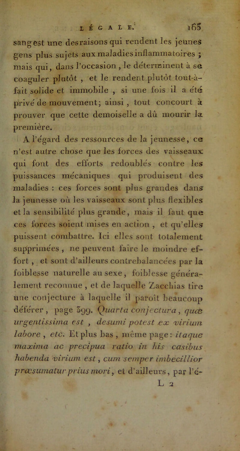 sangest une des raisons qui rendent les jeunes gens plus sujets aux maladies inflammatoires ; mais qui, dans l’occasion , le déterminent à se coaguler plutôt , et le rendent plutôt tout-à- fait solide et immobile , si une fois il a été prive'de mouvement; ainsi, tout concourt à prouver que cette demoiselle a du mourir la première. A l’egard des ressources de la jeunesse, ce n’est autre chose que les forces des vaisseaux; qui font des efforts redoubles contre les puissances mécaniques qui produisent des maladies : ces forces sont plus grandes dans la jeunesse où les vaisseaux sont plus flexibles et la sensibilité plus grande, mais il faut que ces forces soient mises en action , et qu’elles puissent combattre. Ici elles sont totalement supprimées , ne peuvent faire le moindre ef- fort , et sont d’ailleurs contrebalancées par la foiblesse naturelle au sexe , foiblesse généra- lement reconnue , et de laquelle Zacchias tire une conjecture à laquelle il paroît beaucoup déférer, page 5gy. Quar ta conjectura , quæ urgentissinia est , desumi potest ex virium labore , etc. Et plus bas, même page: ilaque maxima ac precipua ratio in bis casibus habenda virium est, cum semper inibecillior prœsumaCurpriusmori, et d’ailleurs, par l’é-
