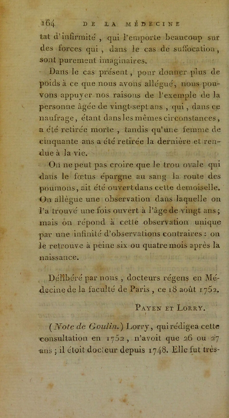 tat d’infirmité , qui l’emporte beaucoup sur des forces qui, dans le cas de suffocation, sont purement imaginaires. Dans le cas présent, pour donner plus de poids à ce que nous avons allégué, nous pou- vons appuyer nos raisons de l’exemple de la personne âgée de vingt-sept ans , qui, dans cp naufrage, étant dans les mêmes circonstances, a été retirée morte , tandis qu’une femme de cinquante ans a été retirée la dernière et ren- due à la vie. On ne peut pas croire que le trou ovale qui dans le fœtus épargne au sang la route des poumons, ait été ouvert dans cette demoiselle. On allègue une observation dans laquelle on l’a trouvé une fois ouvert à l’âge de vingt ans ; mais on répond à cetle observation unique par une infinité d’observations contraires : on le retrouve à peine six ou quatre mois après la naissance. Délibéré par nous , docteurs régens en Mé- decine de la faculté de Paris , ce 18 août 1782. Payen et Lorry. » ( Note de Goulin.) Lorry, qui rédigea cette consultation en 1702 , n’avoit que 26 ou 27 ans ; il étoit docteur depuis 1748. Elle fut très-
