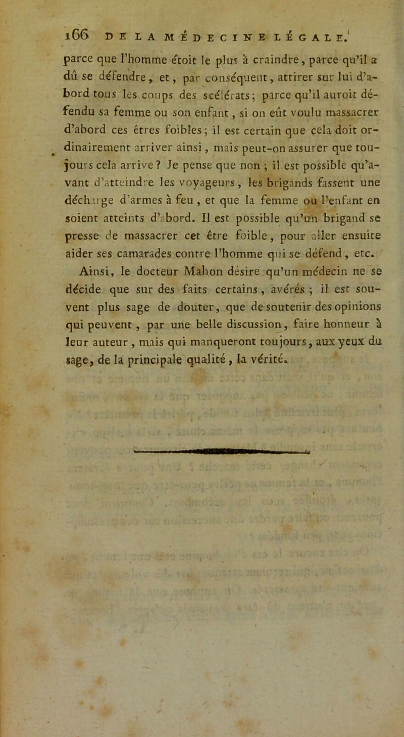 166 DE LA MEDECINE LÉGALE. parce que l’homme é'toit le plus à craindre, parce qu’il a dû se défendre » et, par conséquent,, attirer sur lui d’a- bord tous les coups des scélérats; parce qu’il auroit dé- fendu sa femme ou son enfant, si on eût voulu massacrer d’abord ces êtres foibîes; il est certain que cela doit or- dinairement arriver ainsi, mais peut-on assurer que tou- jours cela arrive? Je pense que non ; il est possible qu’a- vant d’atteindre les voyageurs, les brigands fassent une décharge d’armes à feu , et que la femme ou l’enfant en soient atteints d’ bord. Il est possible qu’un brigand se presse de massacrer cet être foible, pour aller ensuite aider ses camarades contre l’homme qui se défend , etc. Ainsi, le docteur Mahon désire qu’un médecin ne se décide que sur des faits certains, avérés ; il est sou- vent plus sage de douter, que de soutenir des opinions qui peuvent , par une belle discussion, faire honneur à leur auteur , mais qui manqueront toujours, aux yeux du sage, de la principale qualité , la vérité.