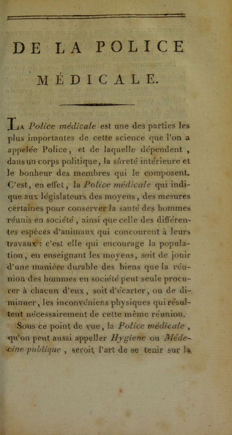 MÉDICALE. I ja Police médicale est une des parties les plus importantes de cette science que l’on a appelée Police , et de laquelle dépendent , dans un corps politique, la sûreté intérieure et le bonheur des membres qui le composent. C’est, en effet, la Police médicale qui indi- que aux législateurs des moyens, des mesures certaines pour conserver la santé des hommes réunis en société , ainsi que celle des différen- tes espèces d’animaux qui concourent à leurs travaux : c’est elle qui encourage la popula- tion, en enseignant les moyens, soit de jouir d’une manière durable des biens que la réu- nion des hommes en société peut seule procu- rer à chacun d’eux, soit d’écarter, ou de di- minuer, les inconvéniens physiques qui résul- tent nécessairement de celte même réunion. Sous ce point de yue, la Police médicale , qu’on peut aussi appelîer Hygiene ou Méde- cine publique , seroif l’art de se tenir sur 1$