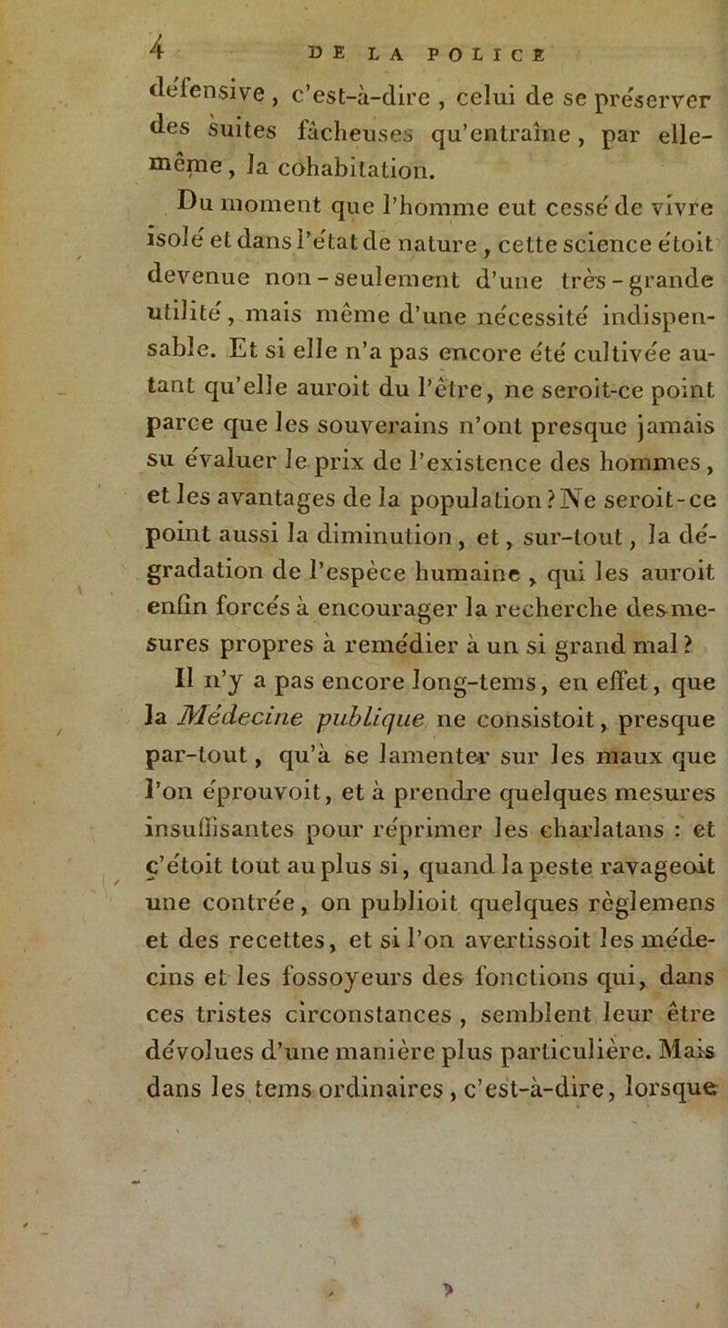 défensive , c’est-à-dire , celui de se préserver des suites fâcheuses qu’entraîne, par elle- même , la cohabitation. Du moment que l’homme eut cesse de vivre isole et dans l’état de nature , cette science était devenue non - seulement d’une très-grande utilité , mais même d’une nécessité indispen- sable. Et si elle n’a pas encore été cultivée au- tant qu’elle auroit du l’être, ne seroit-ce point parce que les souverains n’ont presque jamais su évaluer Je prix de l’existence des hommes , et les avantages de la population?Ne seroit-ce point aussi la diminution, et, sur-tout, la dé- gradation de l’espèce humaine , qui les auroit enfin forcés à encourager la recherche desme- sures propres à remédier à un si grand mal ? Il n’y a pas encore long-tems, en effet, que la Médecine publique ne consistait, presque par-tout, qu’à se lamenter sur les maux que l’on e'prouvoit, et à prendre quelques mesures insuffisantes pour réprimer les charlatans : et ç’étoit tout au plus si, quand la peste ravageoit une contrée, on publioit quelques règlemens et des recettes, et si l’on avertissoit les méde- cins et les fossoyeurs des fonctions qui, dans ces tristes circonstances , semblent leur être dévolues d’une manière plus particulière. Mais dans les tems ordinaires, c’est-à-dire, lorsque >