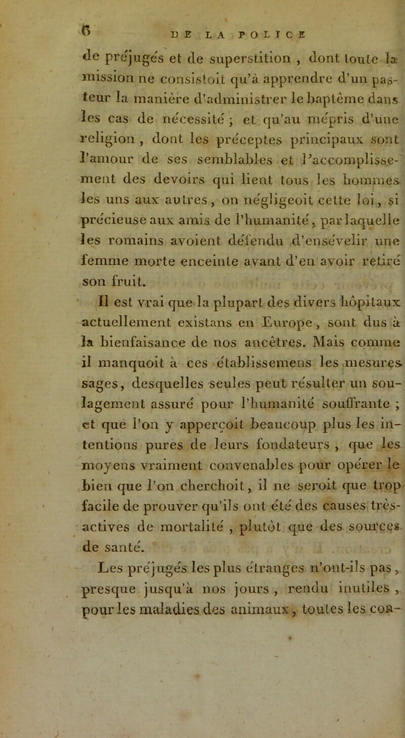 DE LA POLICE de pre'juges et de superstition , dont toute la mission ne consistait qu’à apprendre d’un pas- teur la manière d’administrer le baptême dans les cas de nécessite ; et qu’au mépris d’une religion , dont les préceptes principaux sont l’amour de ses semblables et Laccomplisse- ment des devoirs qui lient tous les hommes les uns aux autres, on négljgeoit cette loi, si précieuse aux amis de l’humanité, par laquelle les romains avoient défendu d'ensevelir une femme morte enceinte avant d’en avoir retiré son fruit. Il est vrai que la plupart des divers hôpitaux actuellement existans en Europe , sont dus à la bienfaisance de nos ancêtres. Mais comme il manquoit à ces e'tablissemens les mesures sages, desquelles seules peut résulter un sou- lagement assuré pour l’humanité souffrante ; et que l’on y apperçoit beaucoup plus les in- tentions pures de leurs fondateurs , que les moyens vraiment convenables pour opérer le bien que l’on cherchoit, il ne seroit que trop facile de prouver qu’ils ont été des causes très- actives de mortalité , plutôt que des sources de santé. Les préjugés les plus étranges n’ont-ils pas , presque jusqu’à nos jours , rendu inutiles , pour les maladies des animaux, toutes les cou-