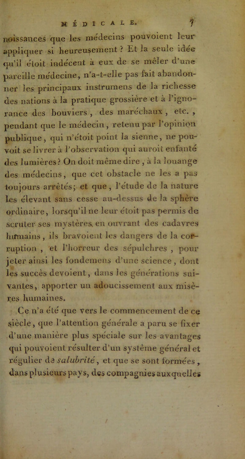 noissances que les médecins pouvoient leur appliquer si heureusement ? Et la seule idée qu’il éloit indécent à eux de se meler d une pareille médecine, n’a-t-elle pas iait abandon- 11er les principaux inslrumens de la richesse des nations à la pratique grossière et à l’igno- rance des bouviers , des maréchaux , etc. , pendant que le médecin , retenu par l’opinion publique, qui n’étoit point la sienne, ne pou- voit se livrer à l’observation qui auroit enfanté des lumières? On doit môme dire , à la louange des médecins, que cet obstacle ne les a pas toujours arrêtés; et que, l’étude de la nature les élevant sans cesse au-dessus de la sphère ordinaire, lorsqu’il ne leur étoit pas permis de scruter ses mystères, en ouvrant des cadavres humains, ils bravoieut les dangers de la cor- ruption , et l’horreur des sépulchrcs , pour jeter ainsi les londemens d’une science , dont les succès dévoient, dans les générations sui- vantes, apporter un adoucissement aux misè- res humaines. Ce n’a été que vers le commencement de ce siècle, que l’attention générale a paru se fixer d’une manière plus spéciale sur les avantages qui pouvoient résulter d’un système général et régulier da salubrité, et que se sont formées , dans plusieurs pays, des compagnies auxquelles