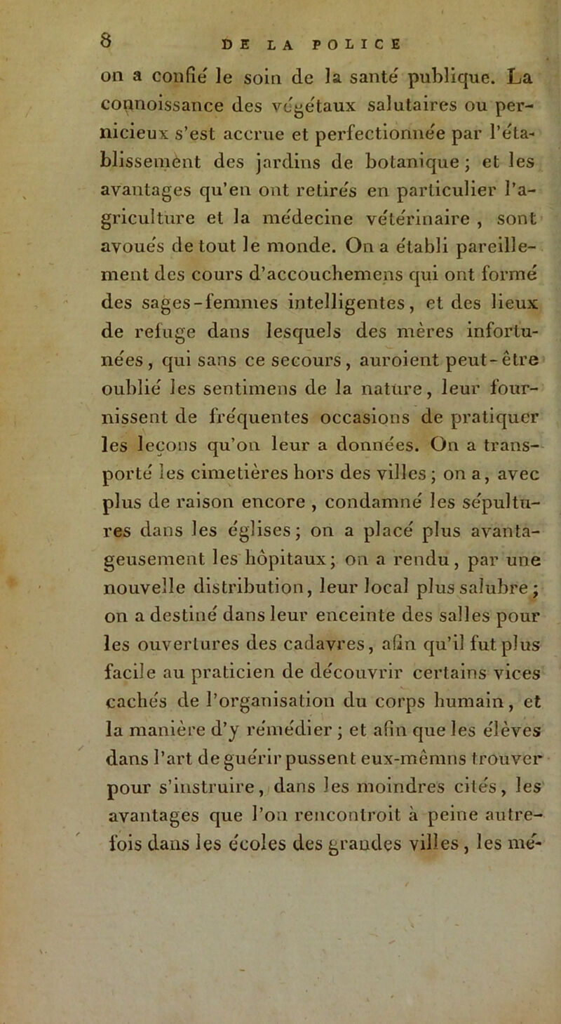 on a confie le soin de la santé' publique. La copnoissance des végétaux salutaires ou pei’- nicieux s’est accrue et perfectionnée par l'éta- blissement des jardins de botanique ; et les avantages qu’en ont retire's en particulier l’a- griculture et la médecine vétérinaire , sont avoue's de tout le monde. On a e'tabli pareille- ment des cours d’accouchemens qui ont formé des sages-femmes intelligentes, et des lieux de refuge dans lesquels des mères infortu- nées, qui sans ce secours, auroient peut-être oublié les sentimens de la nature, leur four- nissent de fréquentes occasions de pratiquer les leçons qu’on leur a données. On a trans- porté ies cimetières hors des villes ; on a, avec plus de raison encore , condamné les sépultu- res dans les églises; on a placé plus avanta- geusement les hôpitaux; on a rendu, par une nouvelle distribution, leur local plus salubre; on a destiné dans leur enceinte des salles pour les ouvertures des cadavres, afin qu’il fut plus facile au praticien de découvrir certains vices cachés de l’organisation du corps humain, et la manière d’y remédier ; et afin que Jes élèves dans l’art de guérir pussent eux-mêmns trouver pour s’instruire, dans les moindres cités, les avantages que l’on renconlroit à peine autre- fois dans les écoles des grandes villes, les me-