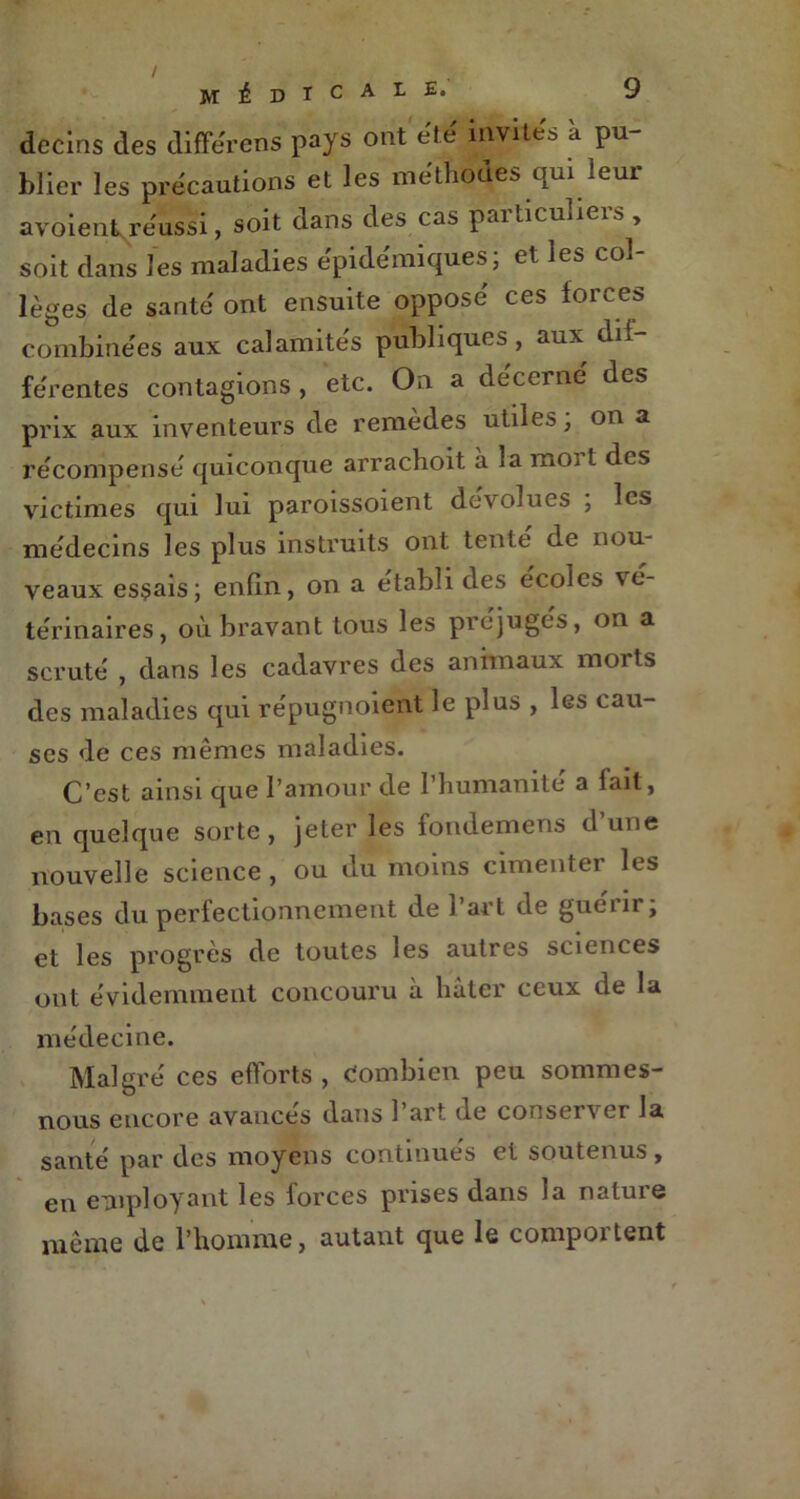 decins des différer* pays ont été invites à pu- blier les précautions et les méthodes qui leur avoient réussi, soit dans des cas paiticulieis , soit dans les maladies épidémiques; et les col- lèges de santé ont ensuite opposé ces forces combinées aux calamités publiques, aux dif férentes contagions , etc. On a décerné des prix aux inventeurs de remèdes utiles; on a récompensé quiconque arrachoit a la moi t des victimes qui lui paroissoient dévolues ; les médecins les plus instruits ont tente de nou- veaux essais; enfin, on a établi des écoles vé- térinaires, où bravant tous les préjugés, on a scruté , dans les cadavres des animaux morts des maladies qui répugnoient le plus , les cau- ses de ces mêmes maladies. C’est ainsi que l’amour de l’humanité a fait, en quelque sorte, jeter les fondemens d’une nouvelle science, ou du moins cimenter les bases du perfectionnement de l’art de guérir; et les progrès de toutes les autres sciences ont évidemment concouru à hâter ceux de la médecine. Malgré ces efforts , Combien peu sommes- nous encore avances dans 1 art de consei\ cr la santé par des moyens continues et soutenus, en employant les forces prises dans la nature même de l’homme, autant que le compoi tent