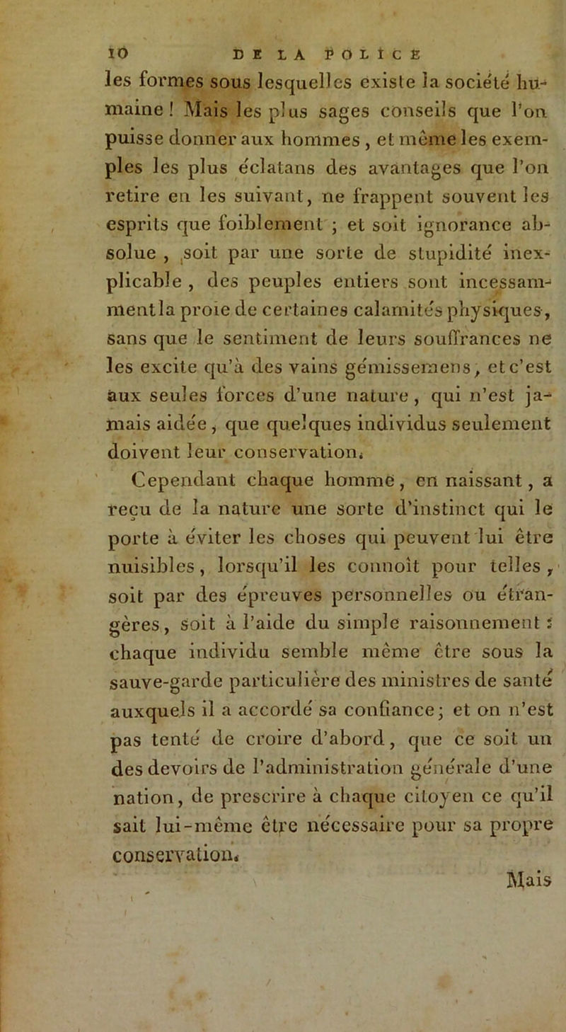 les formes sous lesquelles existe la société hu- maine ! Mais les plus sages conseils que l’on puisse donner aux hommes , et meme les exem- ples les plus e'clatans des avantages que l’on retire en les suivant, ne frappent souvent les esprits que foiblement ; et soit ignorance ab- solue , .soit par une sorte de stupidité' inex- plicable , des peuples entiers sont incessam- ment la proie de certaines calamites physiques , sans que le sentiment de leurs souffrances ne les excite qu’à des vains gemissemens, et c’est aux seules forces d’une nature, qui n’est ja- mais aidée , que quelques individus seulement doivent leur conservation* Cependant chaque homme, en naissant, a reçu de la nature une sorte d’instinct qui le porte à éviter les choses qui peuvent lui être nuisibles, lorsqu’il les connoît pour telles , soit par des épreuves personnelles ou étran- gères, soit à l’aide du simple raisonnement ï chaque individu semble même être sous la sauve-garde particulière des ministres de santé auxquels il a accordé sa confiance; et on n’est pas tenté de croire d’abord, que ce soit un des devoirs de l’administration générale d’une nation, de prescrire à chaque citoyen ce qu’il sait lui-même être nécessaire pour sa propre conservation* Mais
