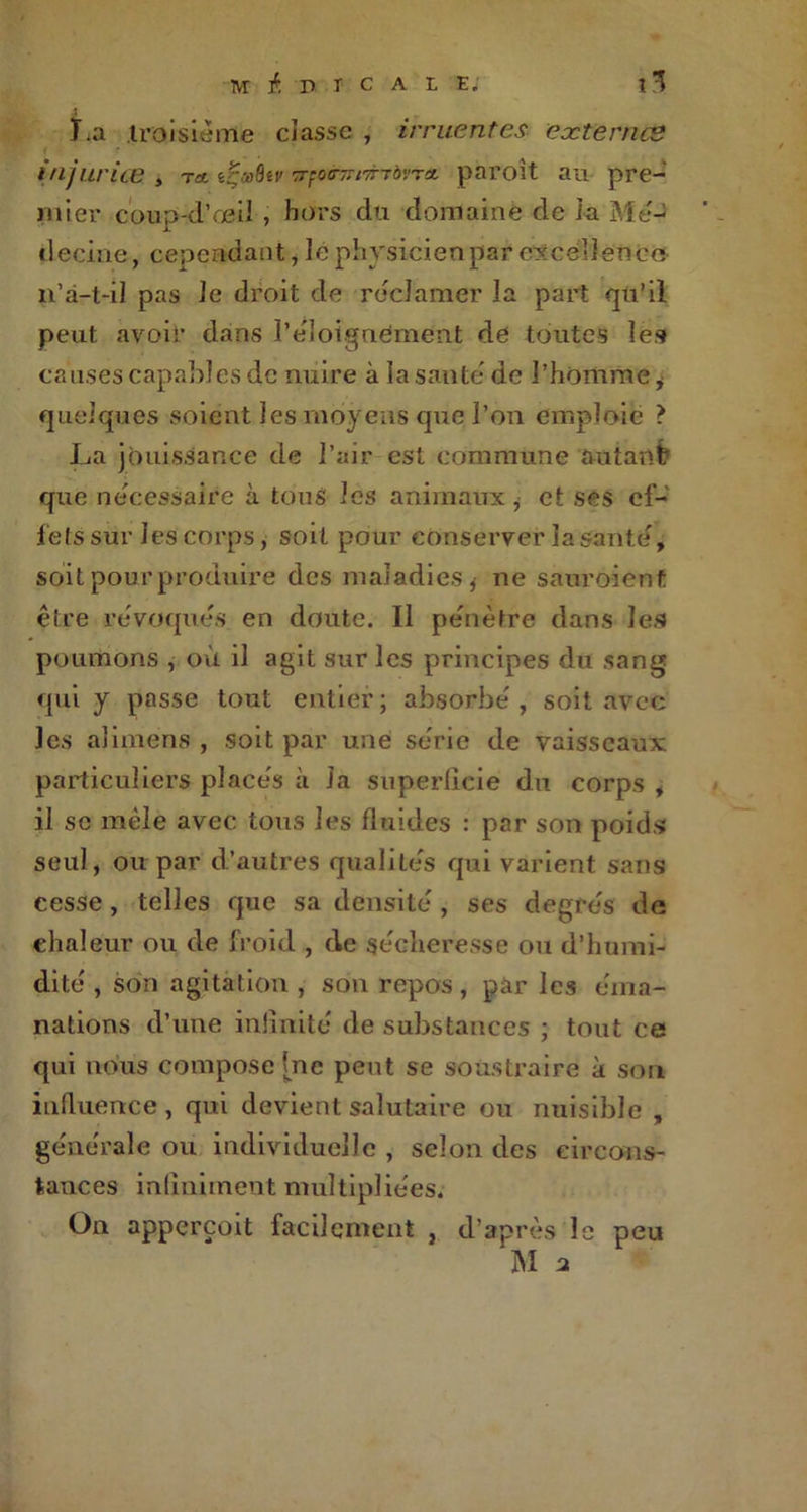 La troisième classe , irritent es externes injurias , ta t^œQîv tovta paroit au pre- mier coup-d'œil , hors du domaine de la Mé- decine, cependant, le physicien par excellence n’à-t-il pas le droit de réclamer la part qu’il peut avoir dans l'éloignement de toutes les causes capables de nuire à la saute de l'homme* quelques soient les moyens que l’on emploie > La jouissance de l’air est commune autant? que necessaire à tous les animaux , et ses ef- fets sur J es corps, soit pour conserver lasanté, soit pour produire des maladies* ne sauraient être révoqués en doute. Il pénétré dans les poumons , où il agit sur les principes du sang qui y passe tout entier; absorbe', soit avec les alimens , soit par une sérié de vaisseaux particuliers place's à Ja superficie du corps , il sc mêle avec tous les fluides : par son poids seul, ou par d’autres qualile's qui varient sans cesse, telles que sa densité', ses degrés de chaleur ou de froid , de sécheresse ou d’humi- dité , son agitation , son repos, par les éma- nations d’une infinité de substances ; tout ce qui nous compose [ne peut se soustraire à son influence , qui devient salutaire ou nuisible , générale ou individuelle , selon des circons- tances infiniment multipliées. On apperçoit facilement , d’après le peu