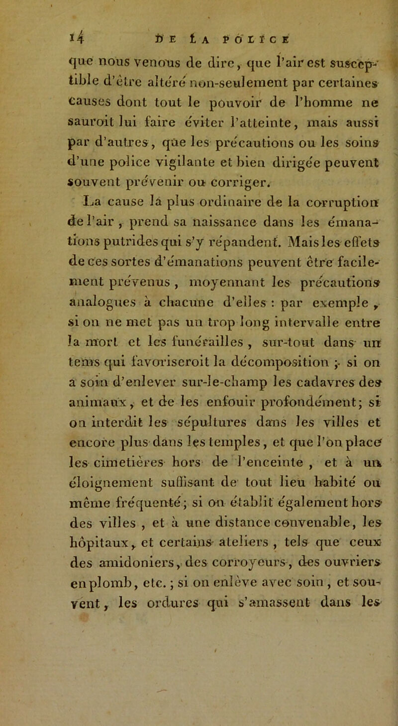 que nous venons de dire, que l’air est suscep- tible d’être altéré non-seulement par certaines causes dont tout le pouvoir de l’homme ne sauroit lui faire éviter l’atteinte, mais aussi par d’autres, que les précautions ou les soins d’une police vigilante et bien dirigée peuvent souvent prévenir ou corriger. La cause la plus ordinaire de la corruption de l’air , prend sa naissance dans les émana- tions putrides qui s’y répandent. Mais les effets de ces sortes d’émanations peuvent être facile- ment prévenus , moyennant les précautions analogues à chacune d’elles : par exemple , si on ne met pas un trop long intervalle entre la mort et les funérailles , sur-tout dans un teins qui favorise roi t la décomposition ;• si on a soin d’enlever sur-le-champ les cadavres des animaux, et de les enfouir profondément; si on interdit les sépultures dans les villes et encore plus dans les temples, et que l’on place les cimetières hors de l’enceinte , et à un éloignement suffisant de tout lieu habité ou même fréquenté; si on établit également hors des villes , et à une distance convenable, les hôpitaux, et certains- ateliers , tels que ceux des amidoniers, des corroyeurs, des ouvriers en plomb, etc. ; si on enlève avec soin , et sou- vent , les ordures qui s’amassent dans les