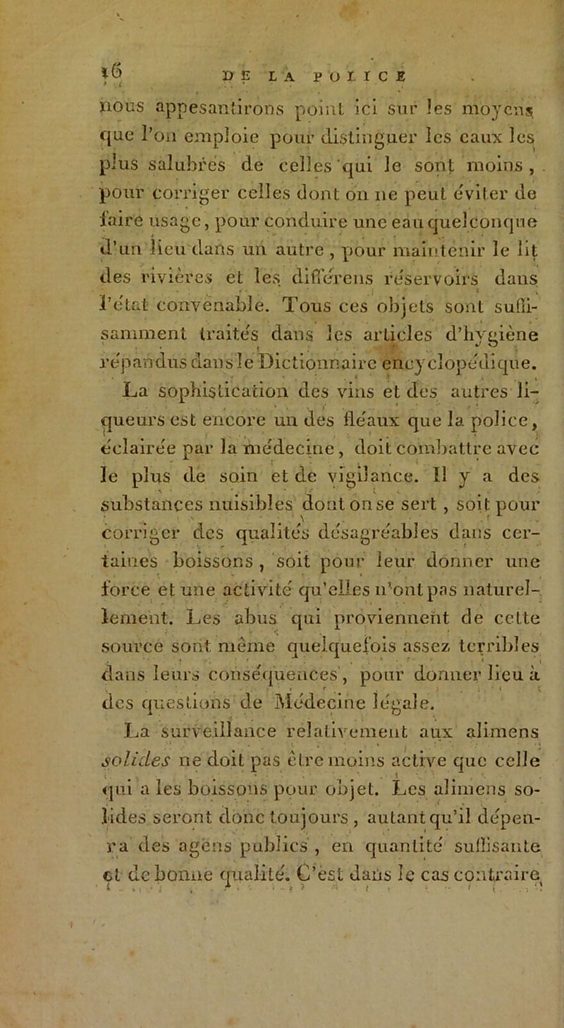 DE LA P O I ï C E nous appesantirons point ici sur les moyens; que l’on emploie pour distinguer les eaux les plus salubres de celles qui le sont moins, pour corriger celles dont on 11e peut éviter de faire usage, pour conduire une eau quelconque d’un lieu dans un autre , pour maintenir le lit des rivières et les différons réservoirs dans l’état convenable. Tous ces objets sont suffi- samment traités dans les articles d’hygiène répandus dans le Dictionnaire encyclopédique. La sophistication des vins et des autres li- queurs est encore un des fléaux que la police, éclairée par la médecine, doit combattre avec le plus de soin et de vigilance. Il y a des substances nuisibles dont on se sert , soit pour corriger des qualités désagréables dans cer- taines boissons , soit pour leur donner une force et une activité qu’elles n’ont pas naturel- lement. Les abus qui proviennent de cette source sont même quelquefois assez terribles dans leurs conséquences, pour donner lieu à des questions de Médecine légale. La surveillance relativement aux alimens solides ne doit pas être moins active que celle qui a les boissons pour objet. Les alimens so- lides seront donc toujours , autant qu’il dépen- ra des agens publics , en quantité suffisante cl de bonne qualité. C’est dans le cas contraire