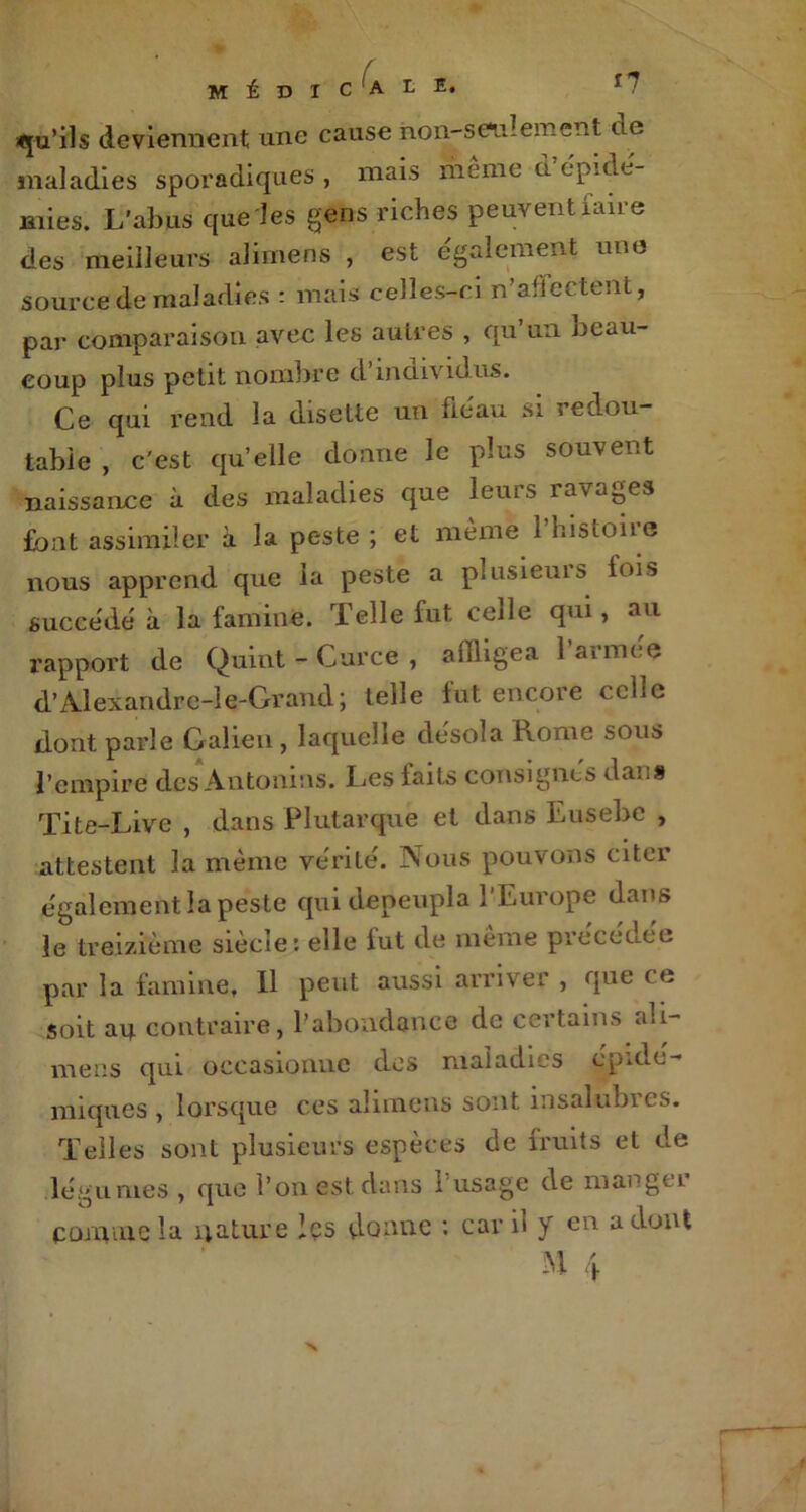 qu'ils deviennent une cause non-seulement de maladies sporadiques , mais même à’épidé- mies. L’abus que les gens riches peuvent faire des meilleurs alimens , est également une source de maladies : mais celles-ci n’aflectent, par comparaison avec les auires , qu’un beau- coup plus petit nombre d’individus. Ce qui rend la disette un fléau si redou- table , c'est qu’elle donne le plus souvent naissance à des maladies que leurs ravages font assimiler à la peste ; et même l’histoire nous apprend que la peste a plusieurs lois succédé à la famine. Telle fut celle qui, au rapport de Quint - Curce , affligea l’armce d’Alexandrc-le-Grand; telle fut encore celle dont parle Galien, laquelle désola Rome sous l’empire dos Antonins. Les laits consignés dan» Tite-Live , dans Plutarque et dans Eusebe , attestent la même vérité. Nous pouvons citer également la peste qui dépeupla 1 Europe dans le treizième siècle: elle fut de même précédée par la famine. Il peut aussi arriver , que ce soit au contraire, l’abondance de certains ali- mens qui occasionne des maladies épidé- miques , lorsque ces alimens sont insalubres. Telles sont plusieurs espèces de fruits et de légumes , que l’on est dans 1 usage de mangti comme la nature les donne : car il y en a dont