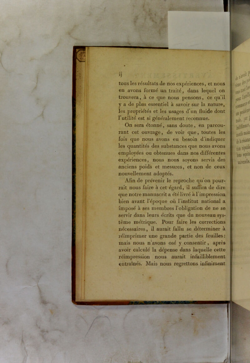 • » h tous les résultats de nos expériences, et nous en avons formé un traité, dans lequel on trouvera, à ce que nous pensons, ce qu’il y a de plus essentiel à savoir sur la nature, les propriétés et les usages d'un fluide dont l’utilité est si généralement reconnue. On sera étonné, sans doute, en parcou- rant cet ouvrage, de voir que, toutes les fois que nous avons eu besoin d’indiquer les quantités des substances que nous avons employées ou obtenues dans nos différentes expériences, nous nous soyons servis des anciens poids et mesures, et non de ceux nouvellement adoptés. Afin de prévenir le reproche qu'on pour- rait nous faire à cet égard, il suffira de dire que notre manuscrit a été livré à T impression bien avant l’époque où l’institut national a || imposé à ses membres l’obligation de ne se servir dans leurs écrits que du nouveau sys- tème métrique. Pour faire les corrections nécessaires, il aurait fallu se déterminer à réimprimer une grande partie des feuilles: mais nous n’avons osé y consentir , après B avoir calculé la dépense dans laquelle cette réimpression nous aurait infailliblement entraînés. Mais nous regrettons infiniment