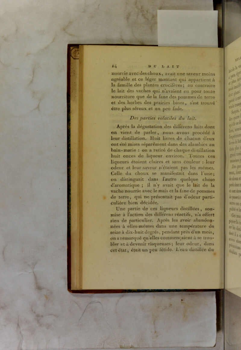 nourrie avec des choux, avait une saveur moins agréable et ce léger montant qui appartient à la famille des plantes crucifères; au contraire le lait des vaches qui n’avaient eu pour toute nourriture que de la fane des pommes de terre et des herbes des prairies bases, s’est trouvé être plus séreux et un peu fade. Des parties volatiles du lait. Après la dégustation des différens laits dont on vient de parler, nous avons procédé à leur distillation. Huit livres de chacun d’eux ont été mises séparément dans des alambics au bain-marie : on a retiré de chaque distillation huit onces de liqueur environ. Toutes ces liqueurs étoient claires et sans couleur : leur odeur et leur saveur n’étaient pas les mêmes. Celle du choux se manifestait dans l'une; 011 distinguait dans l’autre quelque chose d’aromatique ; il n’y avait que le lait de la vache nourrie avec le maïs et la fane de pommes de terre, qui ne présentait pas d’odeur parti- culière bien décidée. Une partie de ces liqueurs distillées , sou- mise à l’action des différens réactifs, n’a offert rien de particulier. Après les avoir abandon- nées cà elles-mêmes dans une température de seize à dix-huit degrés, pendant près d’un mois, on a remarqué quelles commençaient à se trou- bler et à devenir visqueuses ; leur odeur, dans cet état, était un peu lêtide. L’eau distillée du