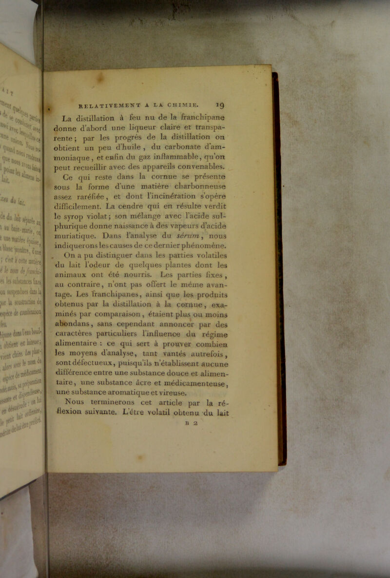 % ><1 nt i ■■ .JS»* ''av^L^avfJ iinp . Tdk • “mon. **« IN mj..'‘'s ■ «it. Dèi>s in. au i on. i w xei du lai du laîj 1 IU ^in-marie s unp' nvatière épaisse, 1 Wh«c jaunaiie, dune > c'est à cette matière é le nom de franchi- es les substances fixes on suspendues dans la par la soustraction de espèce de combinaison feu. Upine tatou» t obtient «tW**' vientc!*^' jutais,1» Pri Pt ÜICU on 1 I [JS# , . k0lïl ordinf’ ] .réfè en RELATIVEMENT A LA CHIMIE. 10 La distillation à feu nu de la franchipane donne d’abord une liqueur claire et transpa- rente ; par les progrès de la distillation on obtient un peu d’huile , du carbonate d’am- moniaque, et enfin du gaz inflammable, qu’on peut recueillir avec des appareils convenables. Ce qui reste dans la cornue se présente sous la forme d’une matière charbonneuse assez raréfiée, et dont l’incinération s’opère difficilement. La cendre qui en résulte verdit le syrop violât; son mélange avec l’acide sul- phurique donne naissance à des vapeurs d’acide muriatique. Dans l’analyse du sérum, nous indiquerons les causes de ce dernier phénomène. On a pu distinguer dans les parties volatiles du lait l’odeur de quelques plantes dont les animaux ont été nourris. Les parties fixes , au contraire, n’ont pas offert le même avan- tage. Les franchipanes, ainsi que les produits obtenus par la distillation à la cornue, exa- minés par comparaison , étaient plus ou moins abondans, sans cependant annoncer par des caractères particuliers l’influence du régime alimentaire : ce qui sert à prouver combien les moyens d’analyse, tant vantés autrefois, sont défectueux, puisqu’ils n’établissent aucune différence entre une substance douce et alimen- taire , une substance âcre et médicamenteuse. une substance aromatique et vireuse. Nous terminerons cet article par la ré- flexion suivante. L’étre volatil obtenu du lait