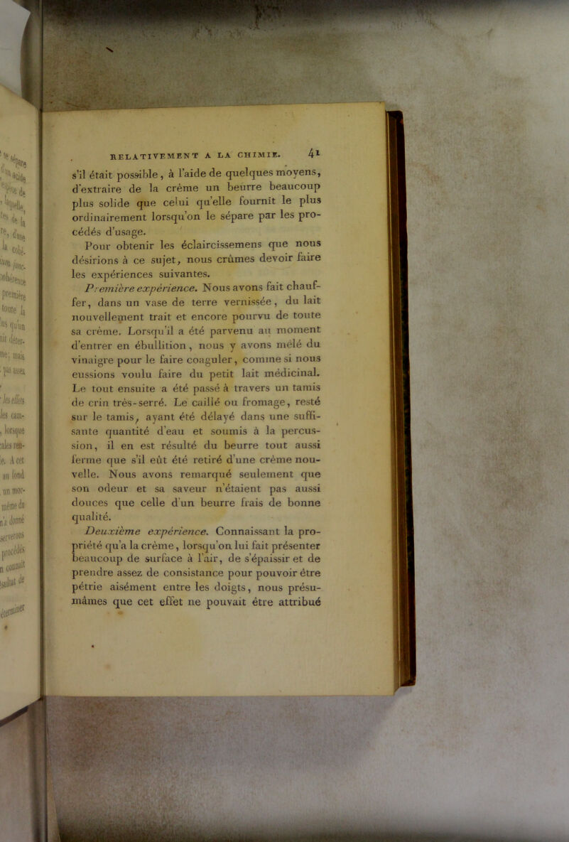 s’il était possible, à l’aide de quelques moyens, d'extraire de la crème un beurre beaucoup plus solide que celui quelle fournit le plus ordinairement lorsqu’on le sépare par les pro- cédés d’usage. Pour obtenir les éclaircissemens que nous désirions à ce sujet, nous crûmes devoir faire les expériences suivantes. P rentière expérience. Nous avons fait chauf- fer, dans un vase de terre vernissée, du lait nouvellement trait et encore pourvu de toute sa crème. Lorsqu’il a été parvenu au moment d’entrer en ébullition, nous y avons mêlé du vinaigre pour le faire coaguler, comme si nous eussions voulu faire du petit lait médicinal. Le tout ensuite a été passé à travers un tamis de crin très-serré. Le caillé ou fromage, resté sur le tamisf ayant été délayé dans une suffi- sante quantité d’eau et soumis à la percus- sion, il en est résulté du beurre tout aussi ferme que s’il eût été retiré d’une crème nou- velle. Nous avons remarqué seulement que son odeur et sa saveur n’étaient pas aussi douces que celle d'un beurre frais de bonne qualité. Deuxième expérience. Connaissant la pro- priété qu’a la crème, lorsqu’on lui fait présenter beaucoup de surface à l’air, de s’épaissir et de prendre assez de consistance pour pouvoir être pétrie aisément entre les doigts, nous présu- mâmes que cet effet ne pouvait être attribué