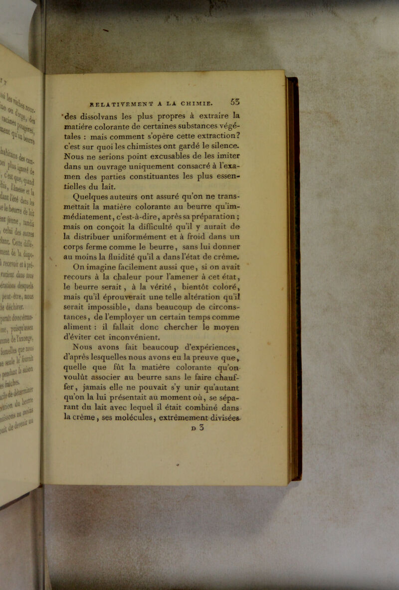 'des dissol vans les plus propres à extraire la matière colorante de certaines substances végé- tales : mais comment s’opère cette extraction? c’est sur quoi les chimistes ont gardé le silence. Nous ne serions point excusables de les imiter dans un ouvrage uniquement consacré à 1 exa- men des parties constituantes les plus essen- tielles du lait. Quelques auteurs ont assuré qu’on ne trans- mettait la matière colorante au beurre qu’im- médiatement, c’est-à-dire, après sa préparation ; mais on conçoit la difficulté qu’il y aurait de la distribuer uniformément et à froid dans un corps ferme comme le beurre, sans lui donner au moins la fluidité qu’il a dans l’état de crème. On imagine facilement aussi que, si on avait recours à la chaleur pour l’amener à cet état, le beurre serait, à la vérité, bientôt coloré, mais qu’il éprouverait une telle altération qu’il serait impossible, dans beaucoup de circons- tances, de l’employer un certain temps comme aliment : il fallait donc chercher le moyen d’éviter cet inconvénient. Nous avons fait beaucoup d’expériences, d’après lesquelles nous avons eu la preuve que, quelle que fût la matière colorante qu’on voulût associer au beurre sans le faire chauf- fer, jamais elle ne pouvait s’y unir qu’autant qu’on la lui présentait au moment où, se sépa- rant du lait avec lequel il était combiné dans la crème, ses molécules, extrêmement divisées