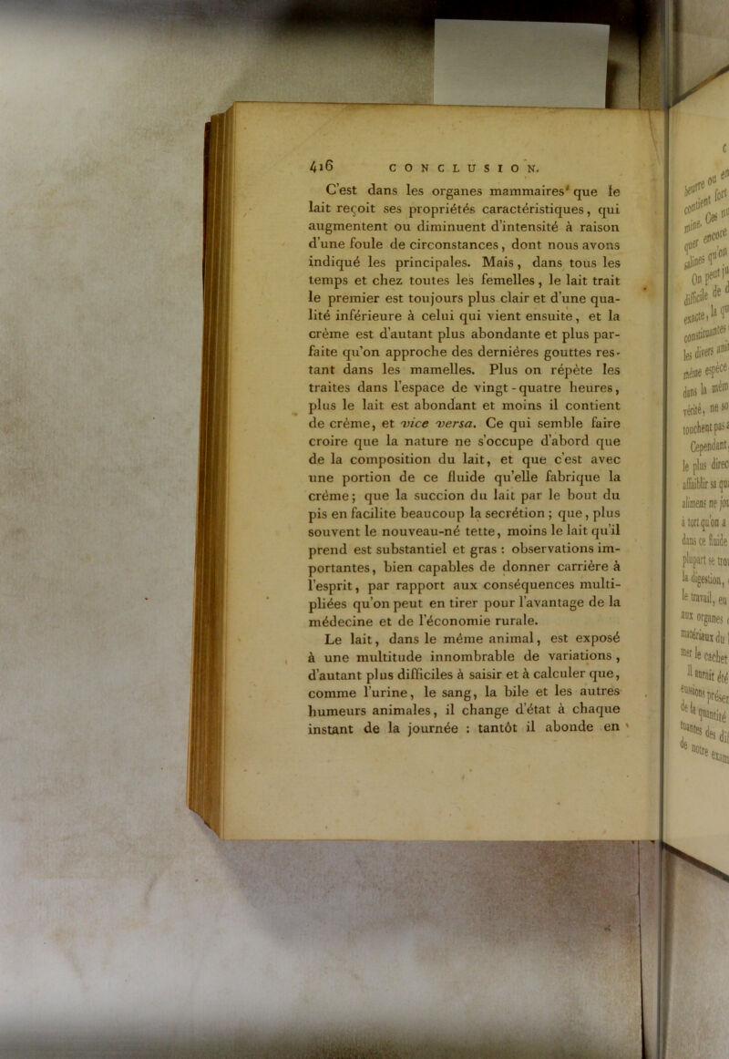 C’est dans les organes mammaires' que le lait reçoit ses propriétés caractéristiques, qui augmentent ou diminuent d’intensité à raison d’une foule de circonstances , dont nous avons indiqué les principales. Mais, dans tous les temps et chez toutes les femelles, le lait trait le premier est toujours plus clair et d’une qua- lité inférieure à celui qui vient ensuite, et la crème est d’autant plus abondante et plus par- faite qu’on approche des dernières gouttes res- tant dans les mamelles. Plus on répète les traites dans l’espace de vingt-quatre heures, plus le lait est abondant et moins il contient de crème, et 'vice 'versa. Ce qui semble faire croire que la nature ne s’occupe d’abord que de la composition du lait, et que c’est avec une portion de ce fluide qu’elle fabrique la crème; que la succion du lait par le bout du pis en facilite beaucoup la secrétion ; que, plus souvent le nouveau-né tette, moins le lait qu’il prend est substantiel et gras : observations im- portantes , bien capables de donner carrière à l’esprit, par rapport aux conséquences multi- pliées qu’on peut en tirer pour l’avantage de la médecine et de l’économie rurale. Le lait, dans le même animal, est exposé à une multitude innombrable de variations , d’autant plus difficiles à saisir et à calculer que, comme l’urine, le sang, la bile et les autres humeurs animales, il change d’état à chaque instant de la journée : tantôt il abonde en '
