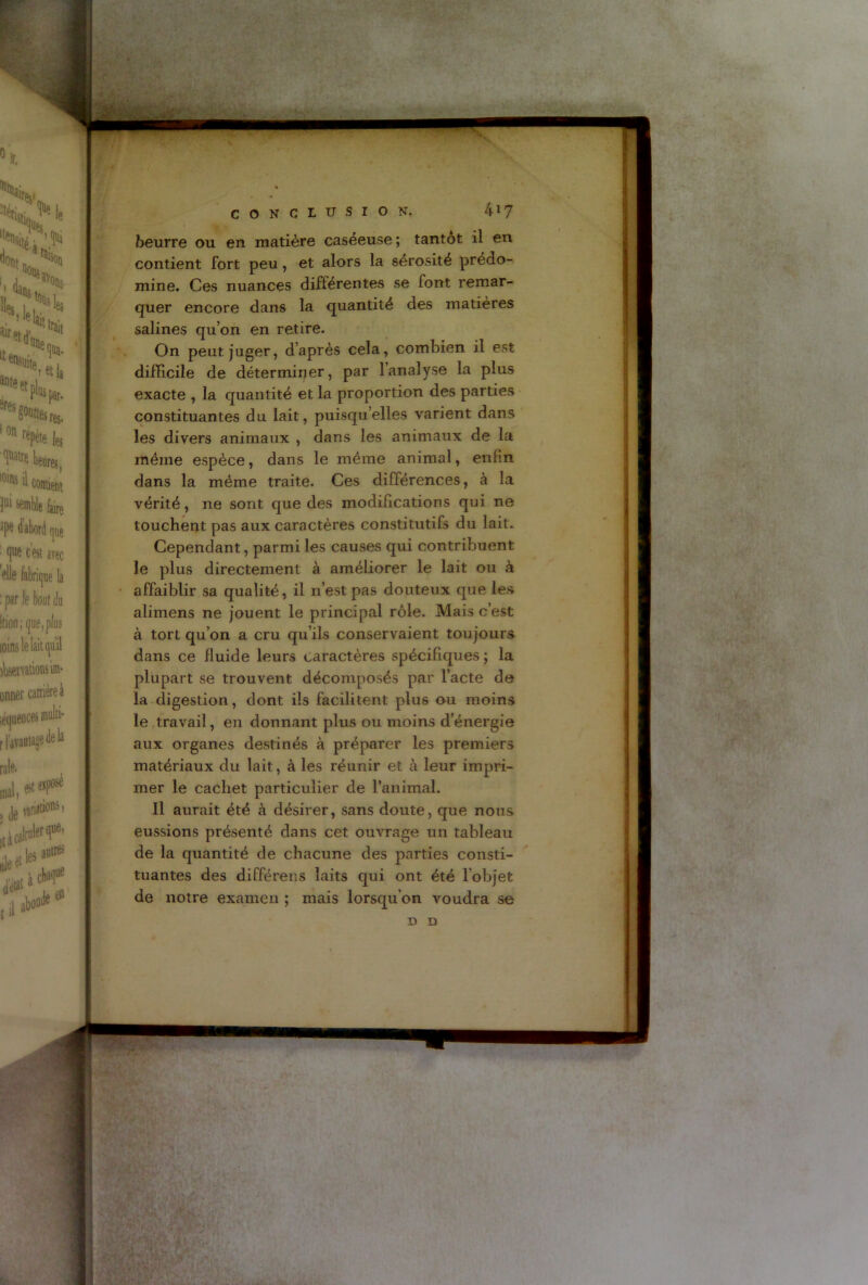 beurre ou en matière caséeuse ; tantôt il en contient fort peu , et alors la sérosité prédo- mine. Ces nuances différentes se font remar- quer encore dans la quantité des matières salines qu’on en retire. On peut juger, d’après cela, combien il est difficile de déterminer, par l’analyse la plus exacte , la quantité et la proportion des parties constituantes du lait, puisqu’elles varient dans les divers animaux , dans les animaux de la même espèce, dans le même animal, enfin dans la même traite. Ces différences, à la vérité, ne sont que des modifications qui ne touchent pas aux caractères constitutifs du lait. Cependant, parmi les causes qui contribuent le plus directement à améliorer le lait ou à affaiblir sa qualité, il n’est pas douteux que les alimens ne jouent le principal rôle. Mais c’est à tort qu’on a cru qu’ils conservaient toujours dans ce fluide leurs caractères spécifiques ; la plupart se trouvent décomposés par l’acte de la digestion, dont ils facilitent plus ou moins le travail, en donnant plus ou moins d’énergie aux organes destinés à préparer les premiers matériaux du lait, à les réunir et à leur impri- mer le cachet particulier de ranimai. Il aurait été à désirer, sans doute, que nous eussions présenté dans cet ouvrage un tableau de la quantité de chacune des parties consti- tuantes des différens laits qui ont été l’objet de notre examen ; mais lorsqu'on voudra se