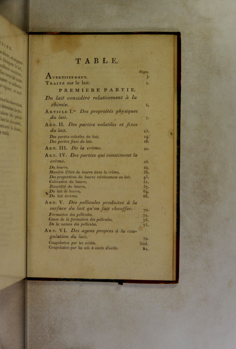.Avertissement. Traité sur le lait. PREMIERE PARTIE. Du lait considéré relativement a la chimie. Article I.er Des propriétés physiques du lait. Art. II. Des parties 'volatiles et fixes du lait. Des parties volatiles du lait. Des parties fixes du lait. Art. III. De la crème. Art. IV. Des parties qui constituent la crème. Du beurre. Manière d'être du beurre dans la crème. Des proportions du beurre relativement au lait. Coloration du beurre. Dancidité du beurre. Du lait de beurre. Du lait écrémé. Art. V. Des pellicules produites à la surface du lait qu’on fait chauffer. Formation des pellicules. Cause de la jormation des pellicules. De la nature des pellicules. Art. VI. Des agens propres à la coa- gulation du lait. Coagulation par les acides. Coagulation par les sels à excès d'acide. 79- ibid.