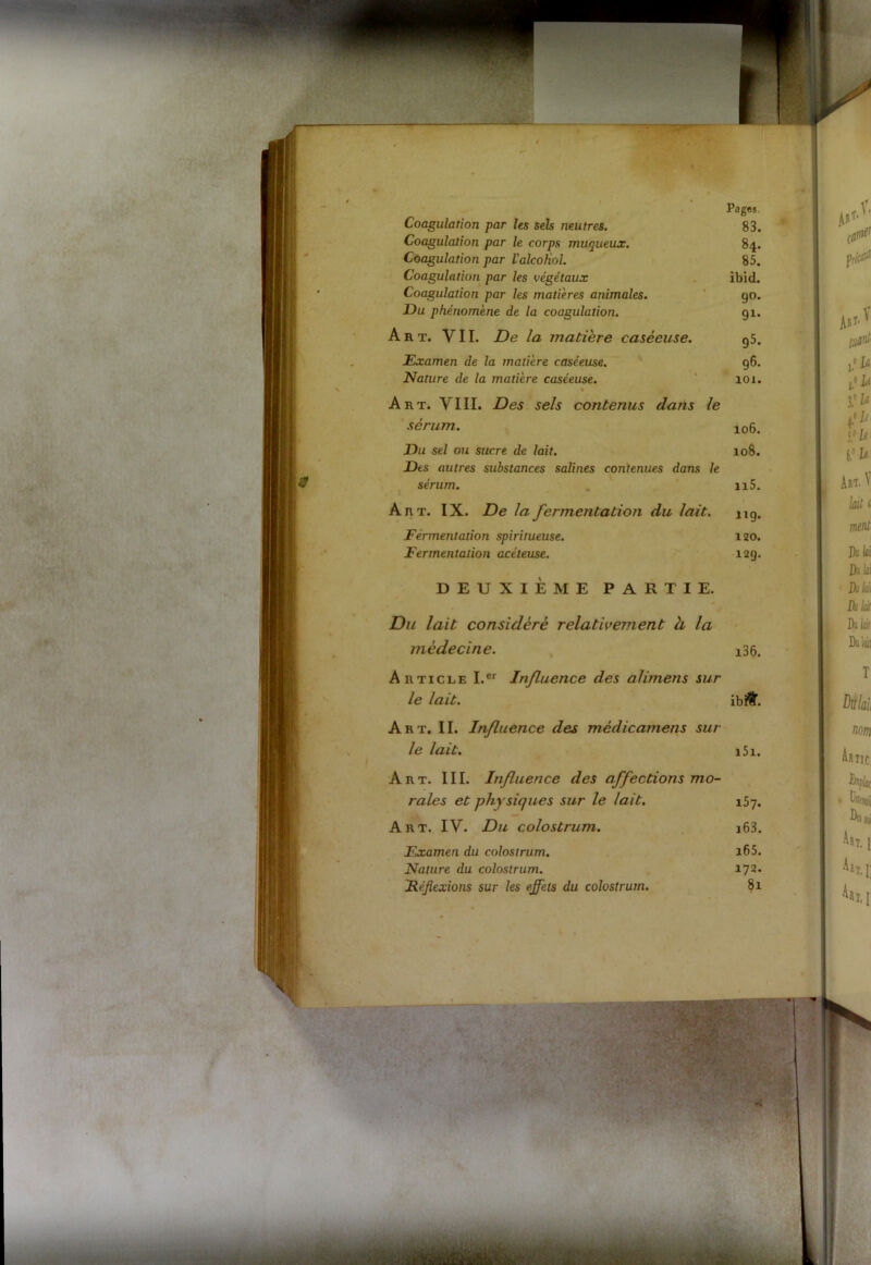 Coagulation par les sels neutres. Coagulation par le corps muqueux. Coagulation par l'alcoHol. Coagulation par les végétaux Coagulation par les matières animales. JDu phénomène de la coagulation. A k t. VII. De la matière caséeuse. Examen de la matière caséeuse. Nature de la matière caséeuse. Art. VIII. Des sels contenus dans le sérum. Pages. 83. 84. 85. ibid. 9°. JDu sel ou sucre de lait. JDts autres substances salines contenues dans le sérum. Art. IX. De la fermentation du lait. Fermentation spiritueuse. Fermentation acéteuse. DEUXIEME PARTIE. Du lait considéré relativement à la médecine. Art. II. Influence des mèdicamens sur le lait. Fxamen du colostrum. Nature du colostrum. Réflexions sur les effets du colostrum. 91* g5. 96. 101. 106. 108. n5. 119. 130. 12g. i36. Article I.er Influence des alimens sur le lait. ibi&. i5i. Art. III. Influence des affections mo- rales et physiques sur le lait. Art. IV. Du colostrum. 157. i63. i65. 172. 81