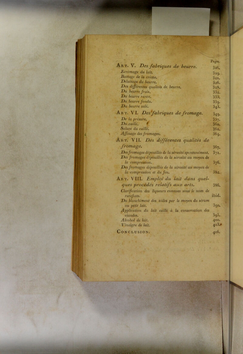 ■' . Pages. Art. V. Des fabriques de beurre. 3X6. Ecrémage du lait. 3^ Battage de la crème. 321. Délaitage du beurre. 326. Des différentes qualités de beurre. 328. Du beurre frais. 332. Du beurre rance. 3 3 5. Du beurre fondu. 33g. Du beurre salé. 343. Art. VI. Desfabriques de fromage. 34g. De la présure. 357. Du caillé. f 3 60. Salure du caillé. 362. Affinage des fromages. 364, Art. VII. Des différentes qualités de fromage. 367. Des fromages dépouillés de la sérosité spontanément. 3yi. Des fromages dépouillés de la sérosité au moyen de la compression. 376. Des fromages dépouillés de la sérosité au moyen de la compression et du feu. 382./ Art. VIII. Emploi du lait dans quel- ques procédés relatifs aux arts. 386. Clarif cation des liqueurs connues sous le nom de ratafats. ibid. Du blanchiment des toiles par le moyen du sérum ou petit lait. 3 go. Application du lait caillé à la conservation des viandes. 3g5. Alcohol de lait. 400* Vinaigre de lait. 403.*