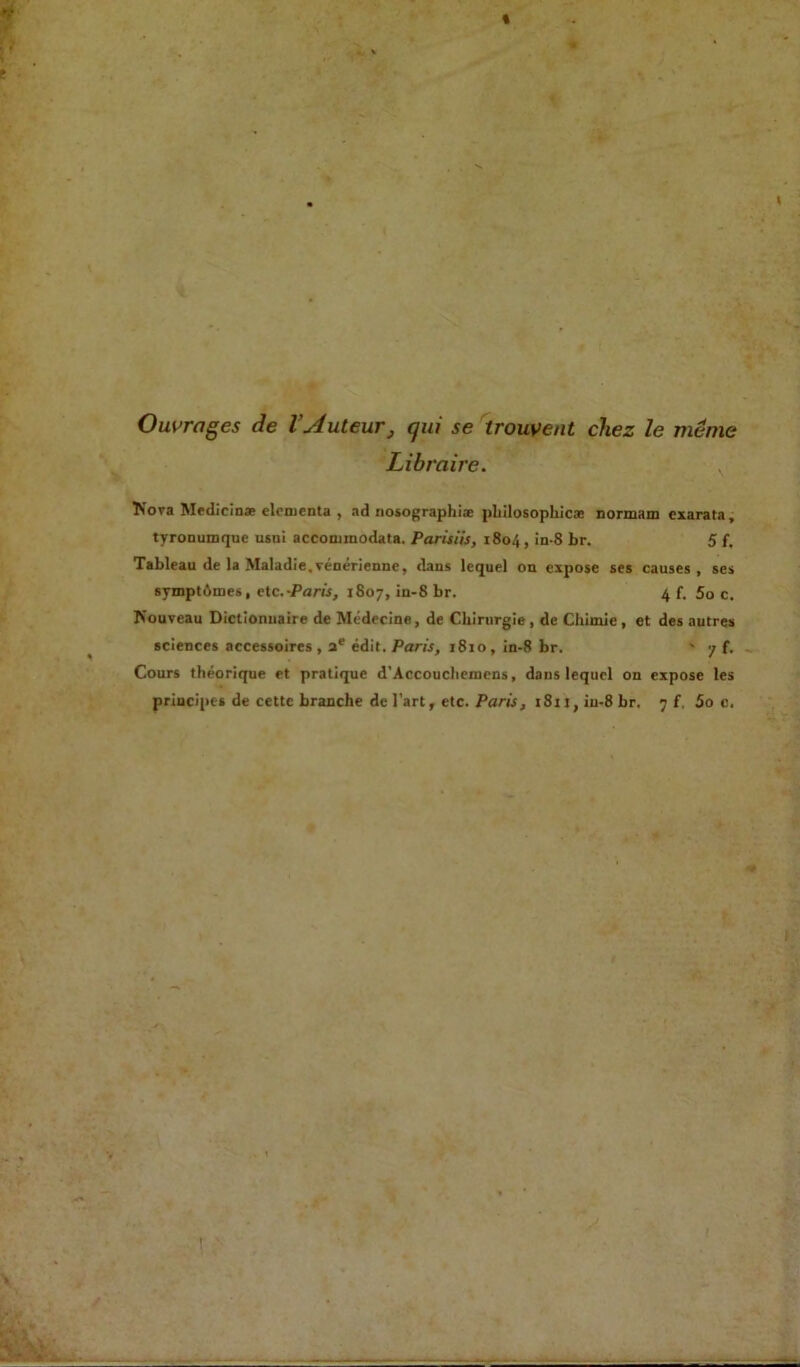 % \ Ouvrages de l’Auteur, qui se trouvent chez le même Libraire. ÎSova Medicinæ elementa , ad nosographiæ philosophie® normam cxarata, tyronumquc usui accominodata. Parisiis, 1804, in-8 br. 5 f. Tableau de la Maladie,vénérienne, dans lequel on expose ses causes, ses symptômes, etc .-Paris, 1807, in-8 br. 4 f. 5o c. Nouveau Dictionnaire de Médecine, de Chirurgie, de Chimie, et des autres sciences accessoires, ae édit. Paris, 1810, in-8 br. ' 7 f,, Cours théorique et pratique d’Accoucheniens, dans lequel on expose les principes de cette branche de l’art, etc. Paris, 1811, iu-8 br. 7 f, 5o c. V