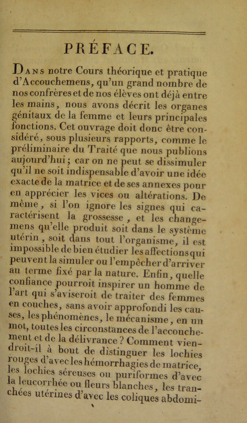 PREFACE. 13 A ns notre Cours théorique et pratique d’Accouchemens, qu’un grand nombre de nos confrères et de nos élèves ont déjà entre les mains, nous avons décrit les organes génitaux de la femme et leurs principales fonctions. Cet ouvrage doit donc être con- sidéré, sous plusieurs rapports, comme le préliminaire du Traité que nous publions aujourd’hui j car on ne peut se dissimuler qu’il ne soit indispensable d’avoir une idée exacte de la matrice et de ses annexes pour en apprécier les vices ou altérations. De meme, si l’on ignore les signes qui ca- ractérisent la grossesse , et les change- mens qu elle produit soit dans le système utérin, soit dans tout l’organisme, il est impossible de bien étudier les affections qui peuvent la simuler ou l’empêcher d’arriver au terme fixé parla nature. Enfin, quelle confiance pourroit inspirer un homme de 1 art qui s aviseroit de traiter des femmes en couches, sans avoir approfondi les cau- ses, les phénomènes, le mécanisme, en un mot, toutes les circonstances de l’accouche- ment et de la délivrance ? Comment vien- cli oit-il a bout de distinguer les lochies rouges d av ec les hémorrhagies de matrice es oclucs séreuses ou puriformes d’avec la leucorrhée ou fleurs blanches, les tran- chées utermes d’avec les coliques abdomi-