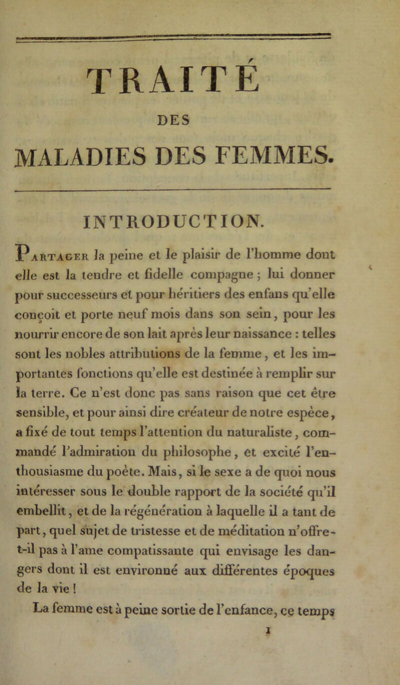 DES MALADIES DES FEMMES. INTRODUCTION. Partager la peine et le plaisir de l’homme dont elle est la tendre et fklelle compagne ; lui donner pour successeurs et pour héritiers des enfans qu elle conçoit et porte neuf mois dans son sein, pour les nourrir encore de son lait après leur naissance : telles sont les nobles attributions de la femme, et les im- portantes fonctions qu’elle est destinée à remplir sur la terre. Ce n’est donc pas sans raison que cet être sensible, et pour ainsi dire créateur de notre espèce, a fixé de tout temps l’attention du naturaliste, com- mandé l’admiration du philosophe, et excité l’en- thousiasme du poète. Mais, si le sexe a de quoi nous intéresser sous le double rapport de la société qu’il embellit, et de la régénération à laquelle il a tant de part, quel sujet de tristesse et de méditation n’offre - t-il pas à l’ame compatissante qui envisage les dan- gers dont il est environné aux différentes époques de la vie ! La femme est à peine sortie de l’enfance, ce temps