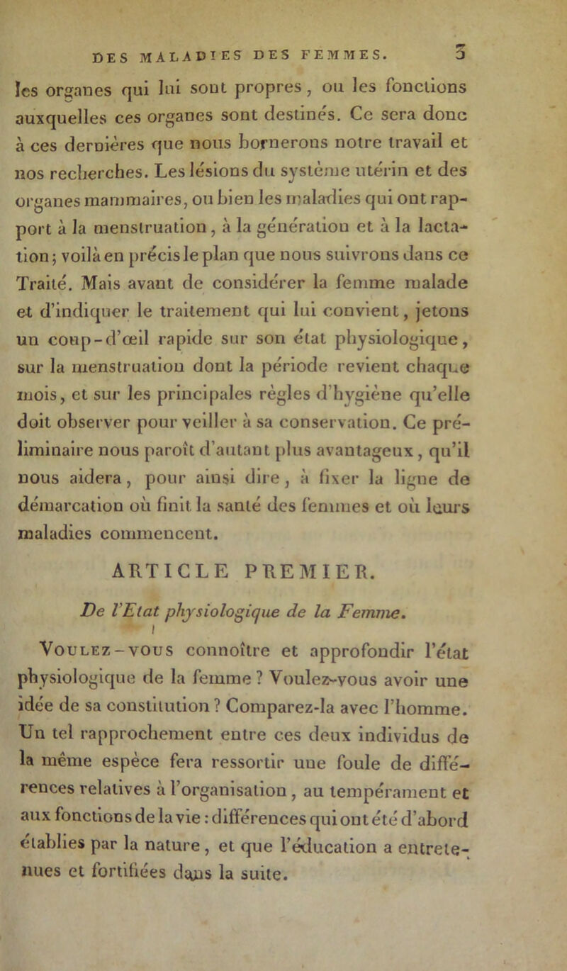 les organes qui lui sont propres, ou les fonctions auxquelles ces organes sont destines. Ce sera donc à ces dernières que nous bornerons notre travail et nos recherches. Les lésions du système utérin et des organes mammaires, ou bien les maladies qui ont rap- port à la menstruation, à la génératiou et à la lacta- tion; voilà en précis le plan que nous suivrons dans ce Traité. Mais avant de considérer la femme malade et d’indiquer le traitement qui lui convient, jetons un coup-d’œil rapide sur son état physiologique, sur la menstruation dont la période revient chaque mois, et sur les principales règles d’hygiène qu’elle doit observer pour veiller à sa conservation. Ce pré- liminaire nous paroît d’autant plus avantageux, qu’il nous aidera, pour ainsi dire, à fixer la ligne de démarcation où finit, la santé des femmes et où leurs maladies commencent. ARTICLE PREMIER. De l’Etat physiologique de la Femme. • i Voulez-vous connoître et approfondir l’état physiologique de la femme ? Voulez-vous avoir une idée de sa constitution? Comparez-la avec l’homme. Un tel rapprochement entre ces deux individus de la même espèce fera ressortir une foule de diffé- rences relatives à l’organisation, au tempérament et aux fonctions de la vie : différences qui ont été d’abord établies par la nature, et que l’éducation a entrete- nues et fortifiées dans la suite.