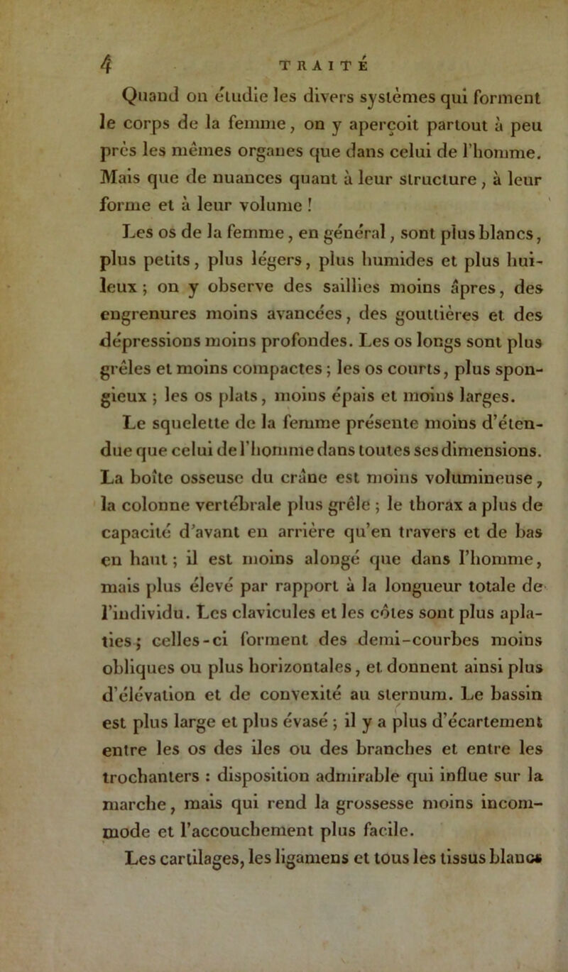 Quand on étudie les divers systèmes qui forment le corps de la femme, on y aperçoit partout à peu près les mômes organes que dans celui de l’homme. Mais que de nuances quant à leur structure, à leur forme et à leur volume ! Les os de la femme, en général, sont plus blancs, plus petits, plus légers, plus humides et plus hui- leux ; on y observe des saillies moins âpres, des engrenures moins avancées ? des gouttières et des dépressions moins profondes. Les os longs sont plus grêles et moins compactes ; les os courts, plus spon- gieux ; les os plats, moins épais et moins larges. Le squelette de la femme présente moins d’éten- due que celui de l'homme dans toutes ses dimensions. La boîte osseuse du crâne est moins volumineuse, la colonne vertébrale plus grêle ; le thorax a plus de capacité d’avant en arrière qu’en travers et de bas en haut; il est moins alongé que dans l’homme, mais [dus élevé par rapport à la longueur totale de l’individu. Les clavicules et les côtes sont plus apla- ties; celles-ci forment des demi-courbes moins obliques ou plus horizontales, et. donnent ainsi plus d’élévation et de convexité au sternum. Le bassin est plus large et plus évasé ; il y a plus d’écartement entre les os des des ou des branches et entre les trochanters : disposition admirable qui influe sur la marche, mais qui rend la grossesse moins incom- mode et l’accouchement plus facile. Les cartilages, les ligamens et tous les tissus blanc»