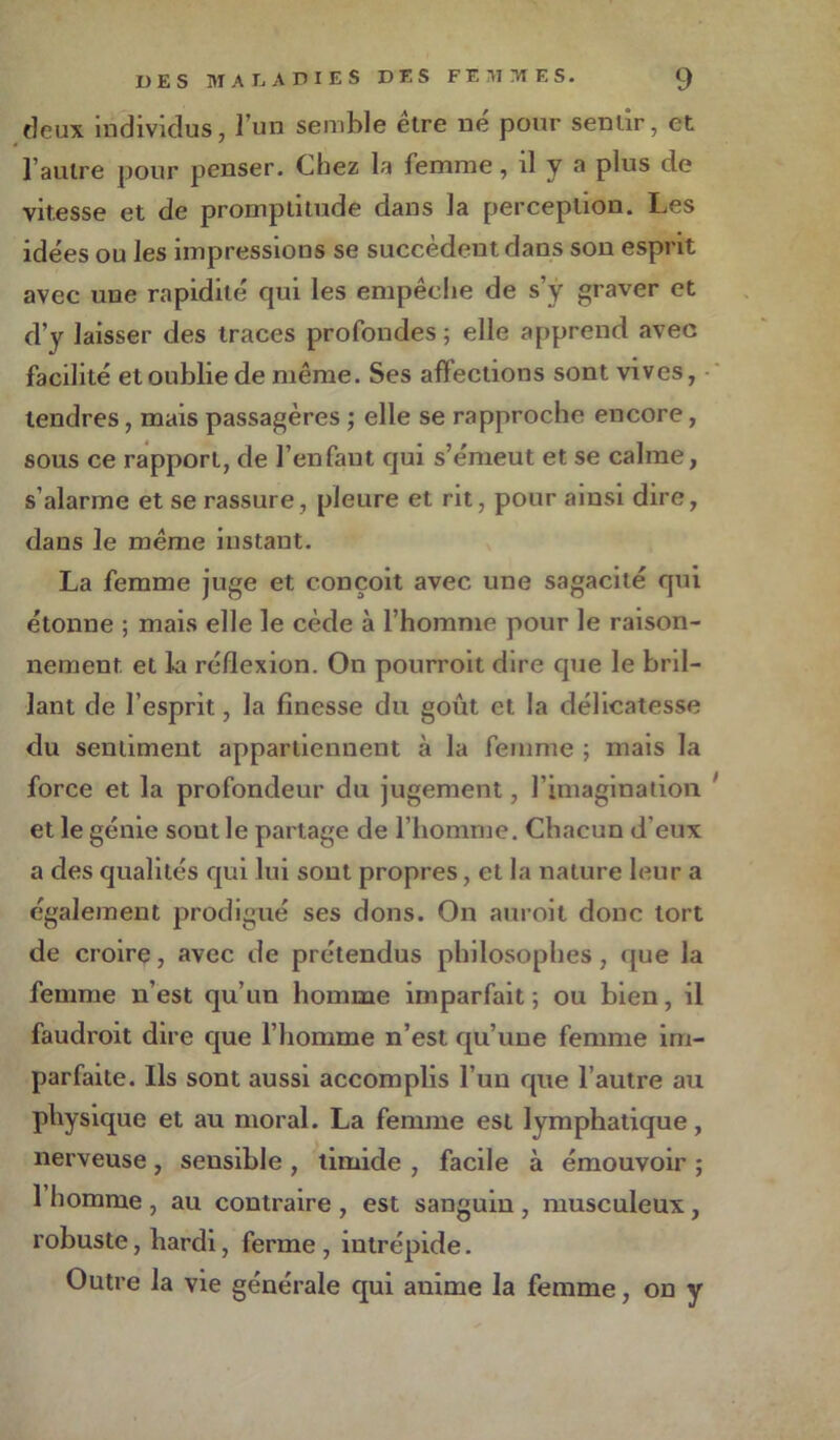 deux individus, l’un semble être né pour sentir, et l’autre pour penser. Chez la femme, il y a plus de vitesse et de promptitude dans la perception. Les idées ou les impressions se succèdent dans son esprit avec une rapidité qui les empêche de s’y graver et d’y laisser des traces profondes; elle apprend avec facilité et oublie de même. Ses affections sont vives, tendres, mais passagères ; elle se rapproche encore, sous ce rapport, de l’en faut qui s’émeut et se calme, s’alarme et se rassure, pleure et rit, pour ainsi dire, dans le même instant. La femme juge et conçoit avec une sagacité qui étonne ; mais elle le cède à l’homme pour le raison- nement et la réflexion. On pourroit dire que le bril- lant de l’esprit, la finesse du goût et la délicatesse du sentiment appartiennent à la femme ; mais la force et la profondeur du jugement, l’imagination et le génie sout le partage de l’homme. Chacun d’eux a des qualités qui lui sout propres, et la nature leur a également prodigué ses dons. On auroit donc tort de croire, avec de prétendus philosophes, que la femme n’est qu’un homme imparfait ; ou bien, il faudroit dire que l’homme n’est qu’une femme im- parfaite. Ils sont aussi accomplis l’un que l’autre au physique et au moral. La femme est lymphatique, nerveuse , sensible , timide , facile à émouvoir ; 1 homme , au contraire , est sanguin , musculeux, robuste, hardi, ferme , intrépide. Outre la vie générale qui anime la femme, on y